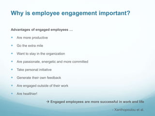 Why is employee engagement important?
Advantages of engaged employees …
 Are more productive
 Go the extra mile
 Want to stay in the organization
 Are passionate, energetic and more committed
 Take personal initiative
 Generate their own feedback
 Are engaged outside of their work
 Are healthier!
 Engaged employees are more successful in work and life
- Xanthopoulou et al.
 