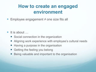 How to create an engaged
environment
 Employee engagement ≠ one size fits all
 It is about …
 Social connection in the organization
 Aligning work experience with employee’s cultural needs
 Having a purpose in the organisation
 Getting the feeling you belong
 Being valuable and important to the organisation
 