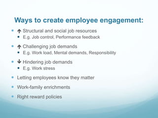 Ways to create employee engagement:
  Structural and social job resources
 E.g. Job control, Performance feedback
  Challenging job demands
 E.g. Work load, Mental demands, Responsibility
  Hindering job demands
 E.g. Work stress
 Letting employees know they matter
 Work-family enrichments
 Right reward policies
 