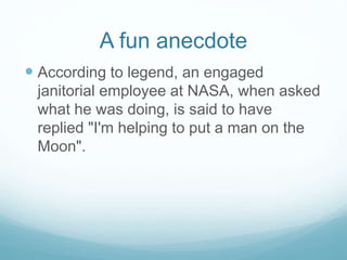 A fun anecdote
 According to legend, an engaged
janitorial employee at NASA, when asked
what he was doing, is said to have
replied "I'm helping to put a man on the
Moon".
 