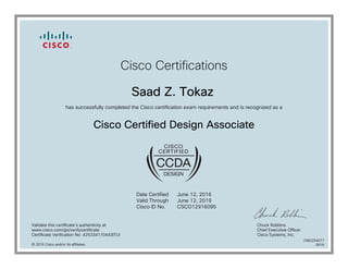 Cisco Certifications
Saad Z. Tokaz
has successfully completed the Cisco certification exam requirements and is recognized as a
Cisco Certified Design Associate
Date Certified
Valid Through
Cisco ID No.
June 12, 2016
June 12, 2019
CSCO12916095
Validate this certificate's authenticity at
www.cisco.com/go/verifycertificate
Certificate Verification No. 425334170443ITUI
Chuck Robbins
Chief Executive Officer
Cisco Systems, Inc.
© 2016 Cisco and/or its affiliates
7080294077
0616
 
