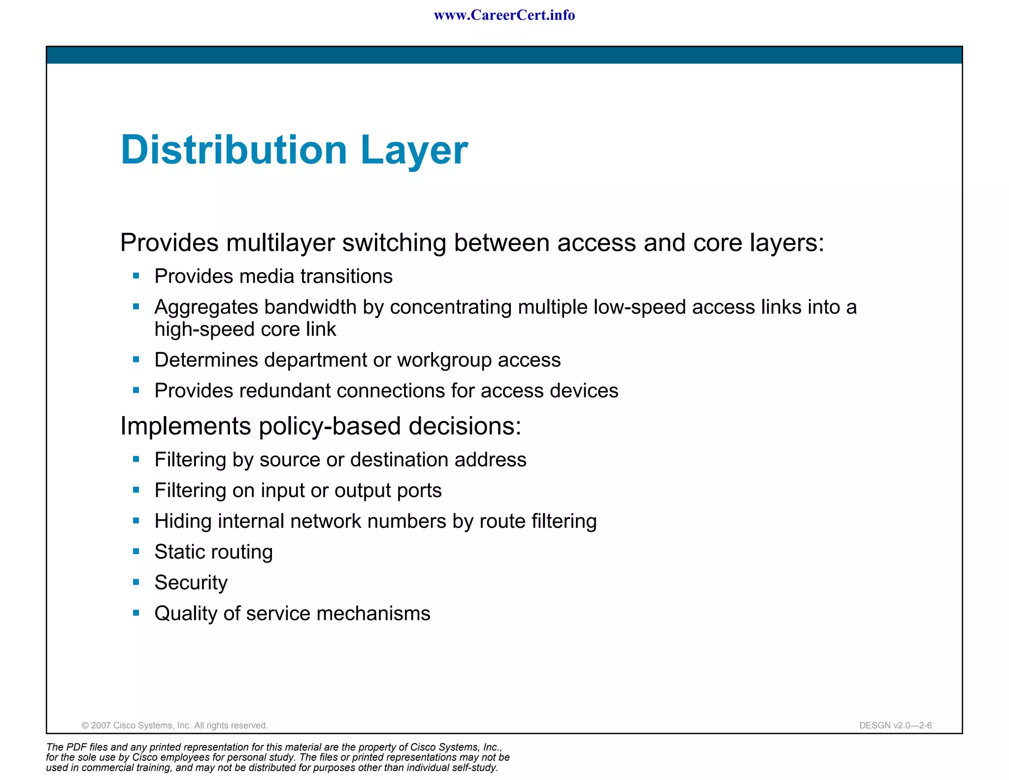 www.CareerCert.info




                 Distribution Layer

                 Provides multilayer switching between access and core layers:
                          Provides media transitions
                          Aggregates bandwidth by concentrating multiple low-speed access links into a
                          high-speed core link
                          Determines department or workgroup access
                          Provides redundant connections for access devices
                 Implements policy-based decisions:
                          Filtering by source or destination address
                          Filtering on input or output ports
                          Hiding internal network numbers by route filtering
                          Static routing
                          Security
                          Quality of service mechanisms




        © 2007 Cisco Systems, Inc. All rights reserved.                                                     DESGN v2.0—2-6

The PDF files and any printed representation for this material are the property of Cisco Systems, Inc.,
for the sole use by Cisco employees for personal study. The files or printed representations may not be
used in commercial training, and may not be distributed for purposes other than individual self-study.
 
