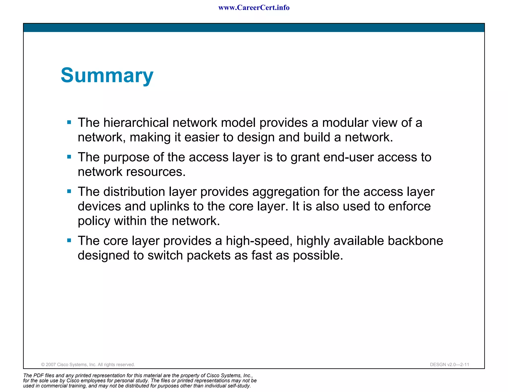 www.CareerCert.info




                 Summary

                          The hierarchical network model provides a modular view of a
                          network, making it easier to design and build a network.
                          The purpose of the access layer is to grant end-user access to
                          network resources.
                          The distribution layer provides aggregation for the access layer
                          devices and uplinks to the core layer. It is also used to enforce
                          policy within the network.
                          The core layer provides a high-speed, highly available backbone
                          designed to switch packets as fast as possible.




        © 2007 Cisco Systems, Inc. All rights reserved.                                                     DESGN v2.0—2-11

The PDF files and any printed representation for this material are the property of Cisco Systems, Inc.,
for the sole use by Cisco employees for personal study. The files or printed representations may not be
used in commercial training, and may not be distributed for purposes other than individual self-study.
 