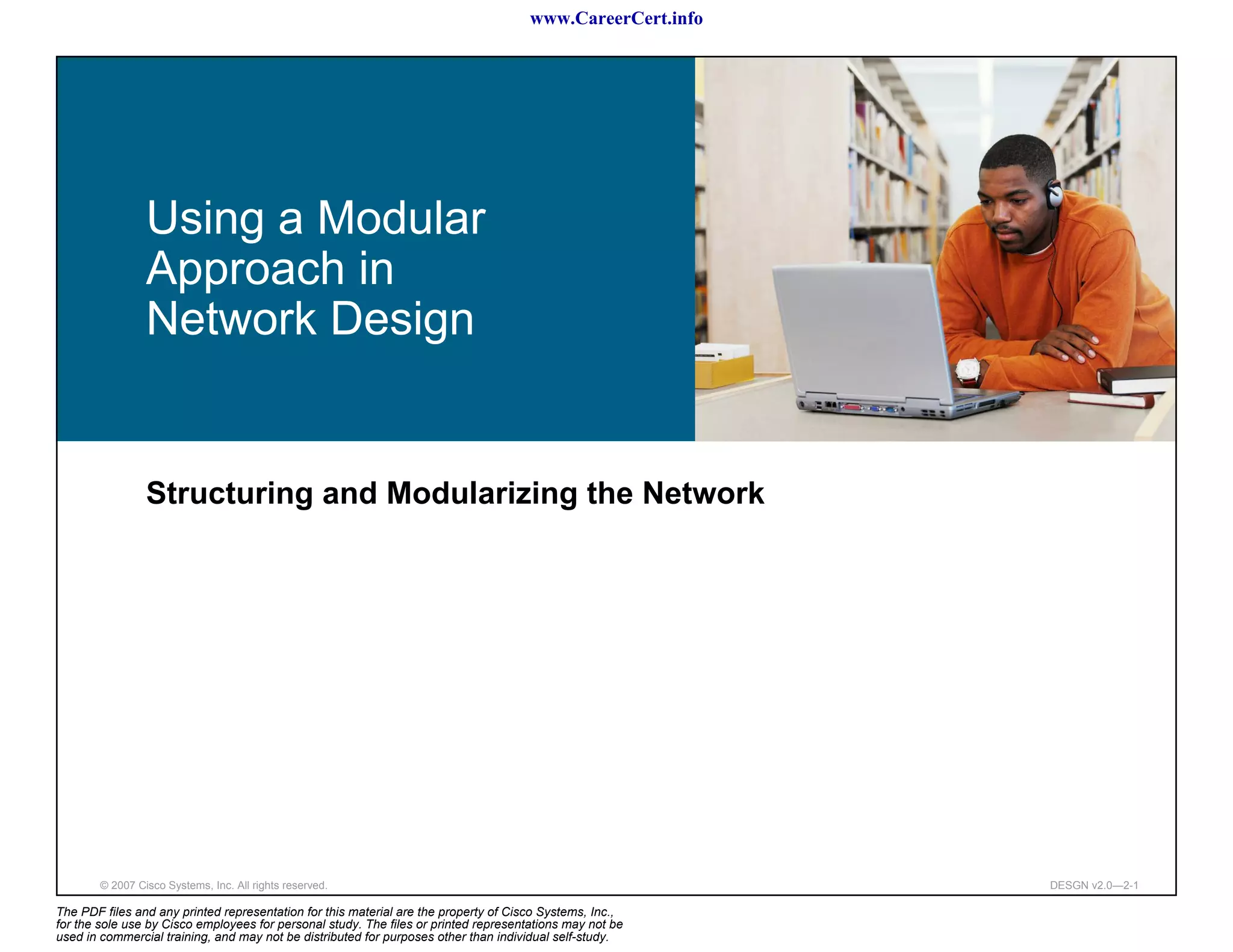 www.CareerCert.info




                 Using a Modular
                 Approach in
                 Network Design


                 Structuring and Modularizing the Network




        © 2007 Cisco Systems, Inc. All rights reserved.                                                     DESGN v2.0—2-1

The PDF files and any printed representation for this material are the property of Cisco Systems, Inc.,
for the sole use by Cisco employees for personal study. The files or printed representations may not be
used in commercial training, and may not be distributed for purposes other than individual self-study.
 