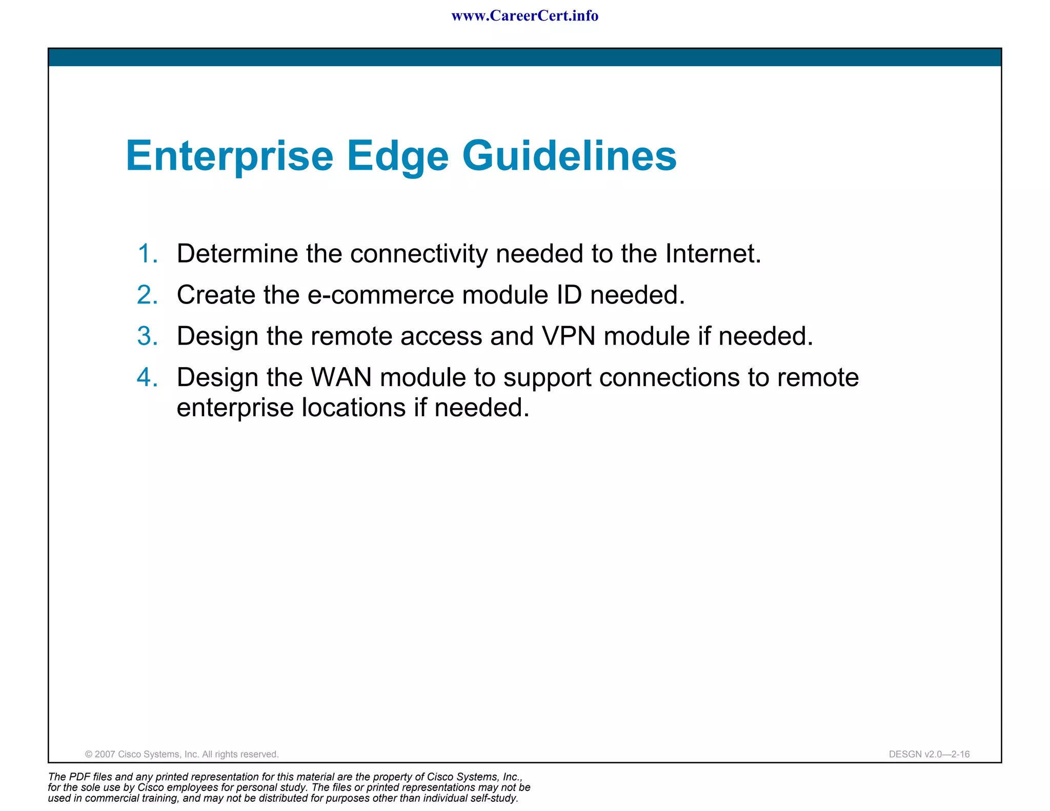 www.CareerCert.info




                 Enterprise Edge Guidelines

                    1. Determine the connectivity needed to the Internet.
                    2. Create the e-commerce module ID needed.
                    3. Design the remote access and VPN module if needed.
                    4. Design the WAN module to support connections to remote
                       enterprise locations if needed.




        © 2007 Cisco Systems, Inc. All rights reserved.                                                     DESGN v2.0—2-16

The PDF files and any printed representation for this material are the property of Cisco Systems, Inc.,
for the sole use by Cisco employees for personal study. The files or printed representations may not be
used in commercial training, and may not be distributed for purposes other than individual self-study.
 