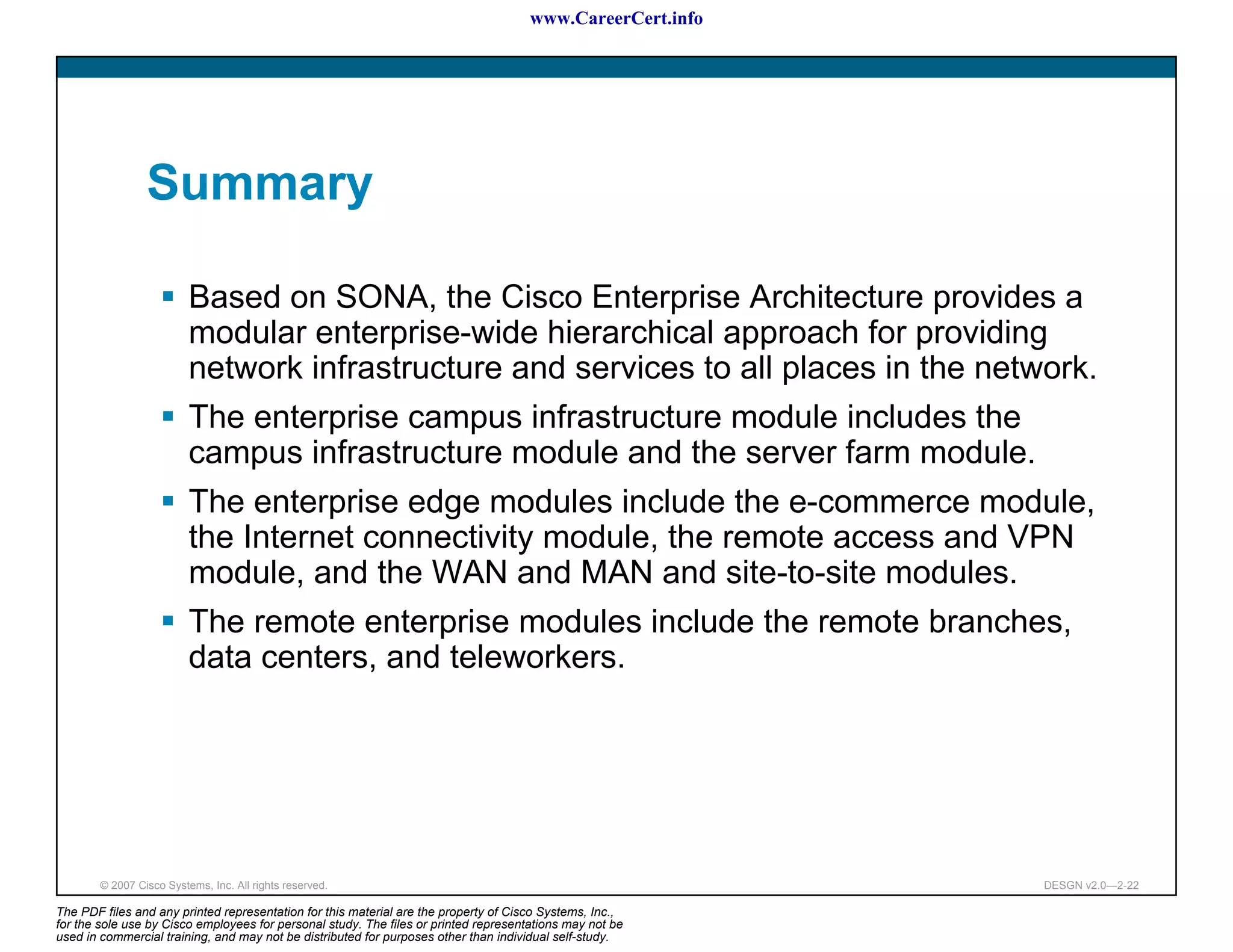 www.CareerCert.info




                 Summary

                          Based on SONA, the Cisco Enterprise Architecture provides a
                          modular enterprise-wide hierarchical approach for providing
                          network infrastructure and services to all places in the network.
                          The enterprise campus infrastructure module includes the
                          campus infrastructure module and the server farm module.
                          The enterprise edge modules include the e-commerce module,
                          the Internet connectivity module, the remote access and VPN
                          module, and the WAN and MAN and site-to-site modules.
                          The remote enterprise modules include the remote branches,
                          data centers, and teleworkers.




        © 2007 Cisco Systems, Inc. All rights reserved.                                                     DESGN v2.0—2-22

The PDF files and any printed representation for this material are the property of Cisco Systems, Inc.,
for the sole use by Cisco employees for personal study. The files or printed representations may not be
used in commercial training, and may not be distributed for purposes other than individual self-study.
 