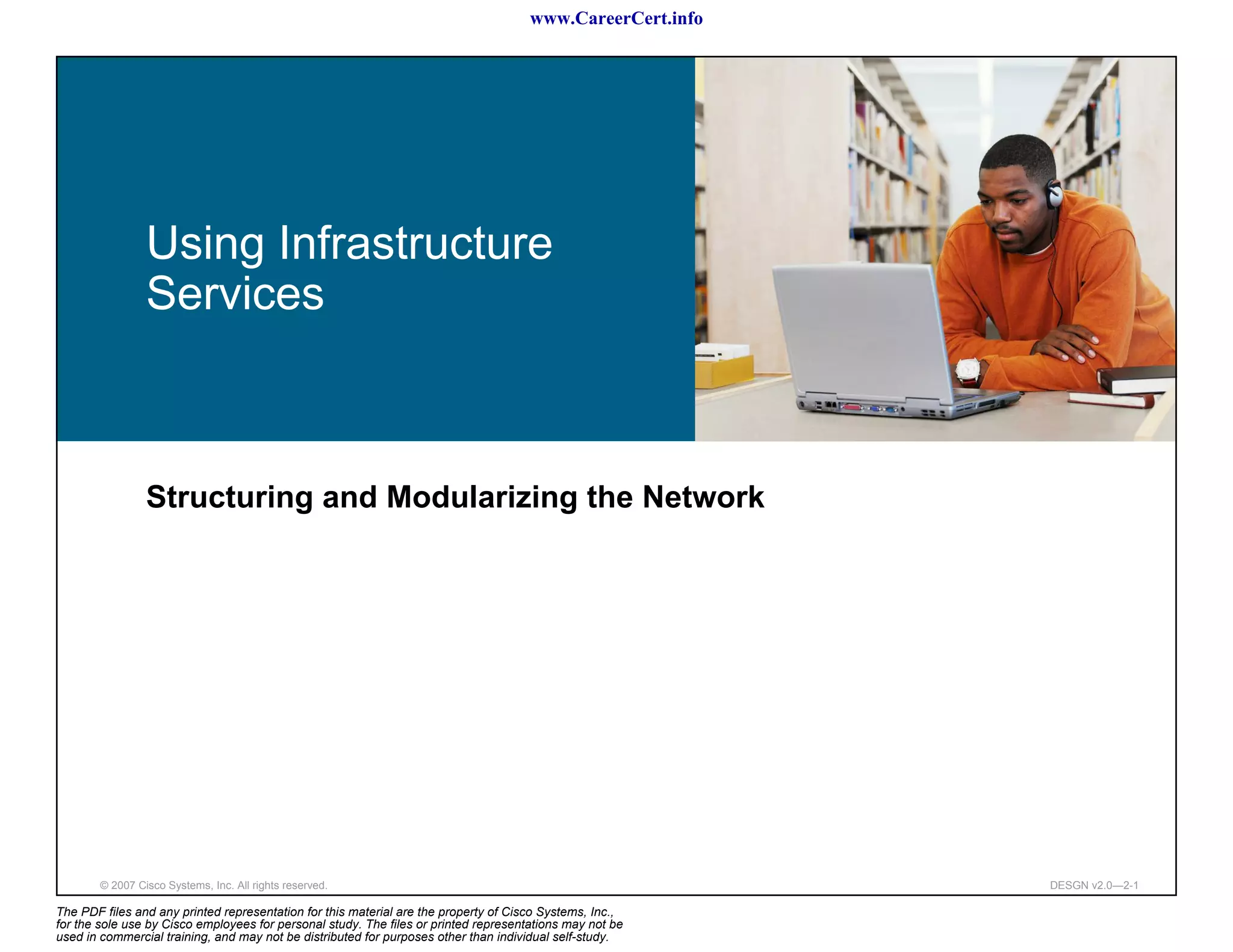 www.CareerCert.info




                 Using Infrastructure
                 Services



                 Structuring and Modularizing the Network




        © 2007 Cisco Systems, Inc. All rights reserved.                                                     DESGN v2.0—2-1

The PDF files and any printed representation for this material are the property of Cisco Systems, Inc.,
for the sole use by Cisco employees for personal study. The files or printed representations may not be
used in commercial training, and may not be distributed for purposes other than individual self-study.
 