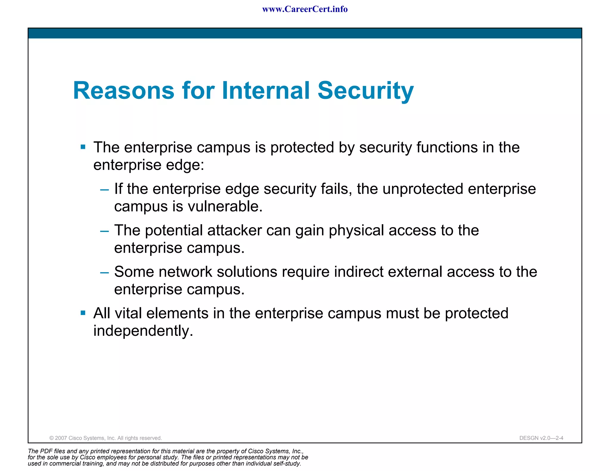 www.CareerCert.info




                 Reasons for Internal Security

                          The enterprise campus is protected by security functions in the
                          enterprise edge:
                             – If the enterprise edge security fails, the unprotected enterprise
                               campus is vulnerable.
                             – The potential attacker can gain physical access to the
                               enterprise campus.
                             – Some network solutions require indirect external access to the
                               enterprise campus.
                          All vital elements in the enterprise campus must be protected
                          independently.




        © 2007 Cisco Systems, Inc. All rights reserved.                                                     DESGN v2.0—2-4

The PDF files and any printed representation for this material are the property of Cisco Systems, Inc.,
for the sole use by Cisco employees for personal study. The files or printed representations may not be
used in commercial training, and may not be distributed for purposes other than individual self-study.
 
