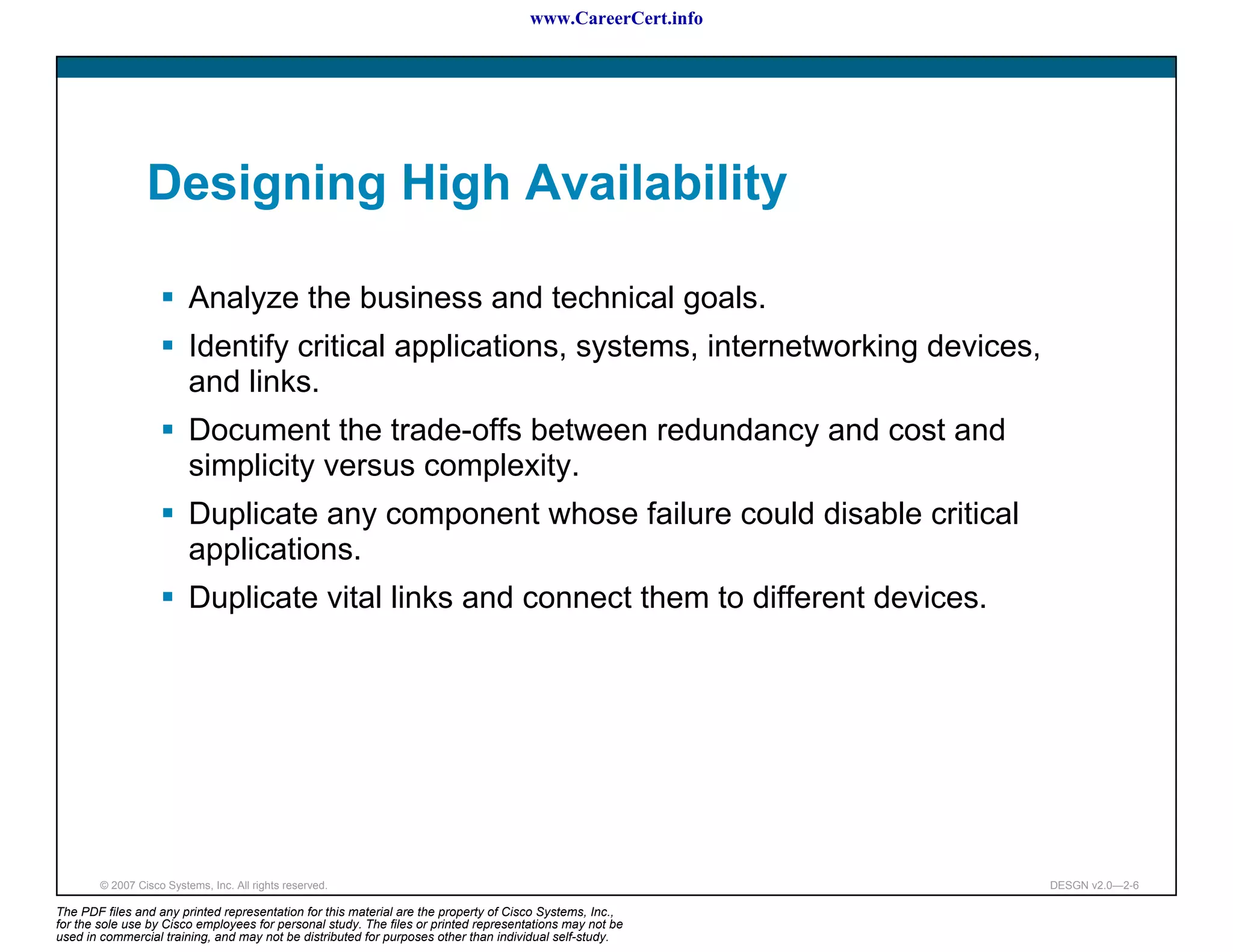 www.CareerCert.info




                 Designing High Availability

                          Analyze the business and technical goals.
                          Identify critical applications, systems, internetworking devices,
                          and links.
                          Document the trade-offs between redundancy and cost and
                          simplicity versus complexity.
                          Duplicate any component whose failure could disable critical
                          applications.
                          Duplicate vital links and connect them to different devices.




        © 2007 Cisco Systems, Inc. All rights reserved.                                                     DESGN v2.0—2-6

The PDF files and any printed representation for this material are the property of Cisco Systems, Inc.,
for the sole use by Cisco employees for personal study. The files or printed representations may not be
used in commercial training, and may not be distributed for purposes other than individual self-study.
 