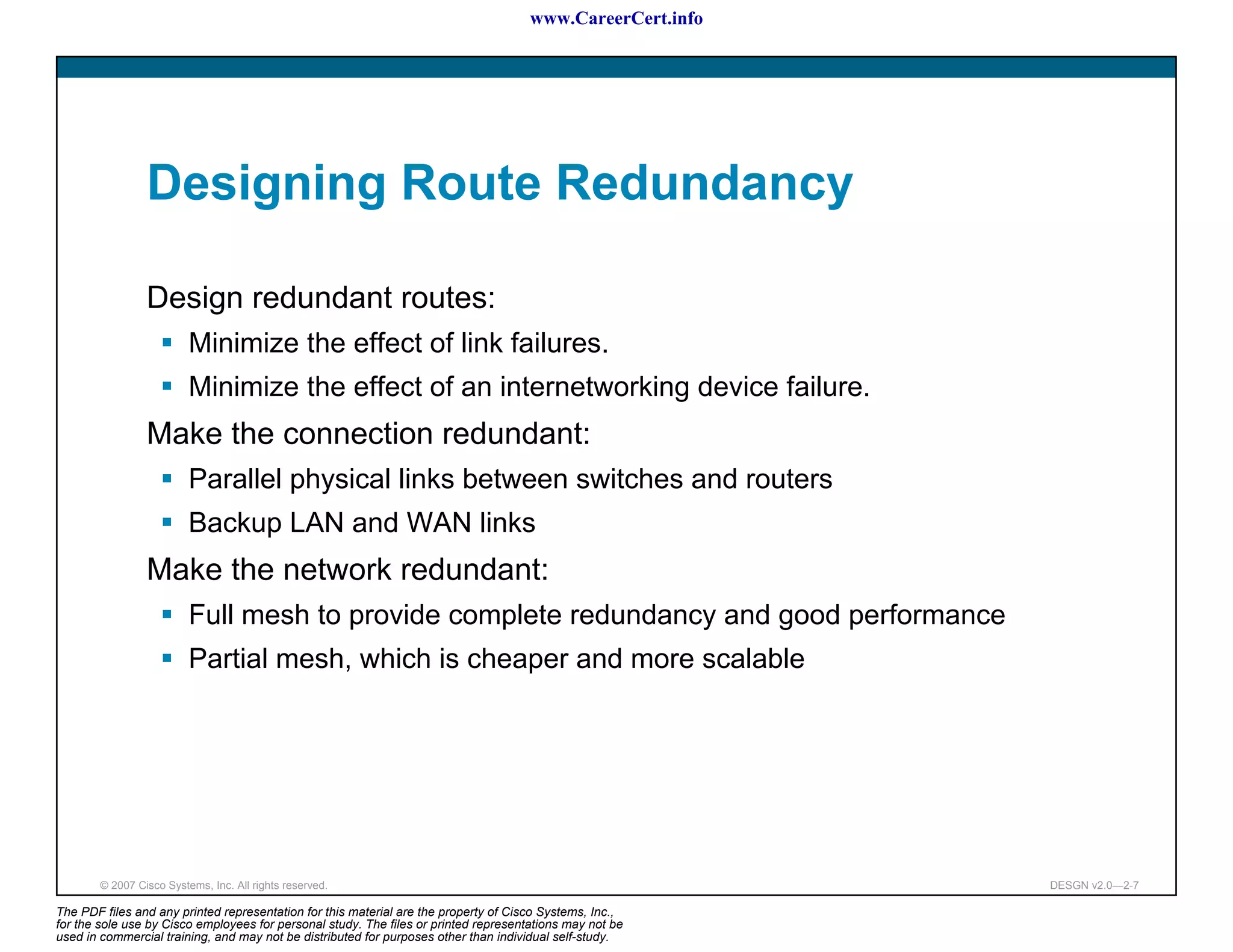 www.CareerCert.info




                 Designing Route Redundancy

                 Design redundant routes:
                          Minimize the effect of link failures.
                          Minimize the effect of an internetworking device failure.
                 Make the connection redundant:
                          Parallel physical links between switches and routers
                          Backup LAN and WAN links
                 Make the network redundant:
                          Full mesh to provide complete redundancy and good performance
                          Partial mesh, which is cheaper and more scalable




        © 2007 Cisco Systems, Inc. All rights reserved.                                                     DESGN v2.0—2-7

The PDF files and any printed representation for this material are the property of Cisco Systems, Inc.,
for the sole use by Cisco employees for personal study. The files or printed representations may not be
used in commercial training, and may not be distributed for purposes other than individual self-study.
 