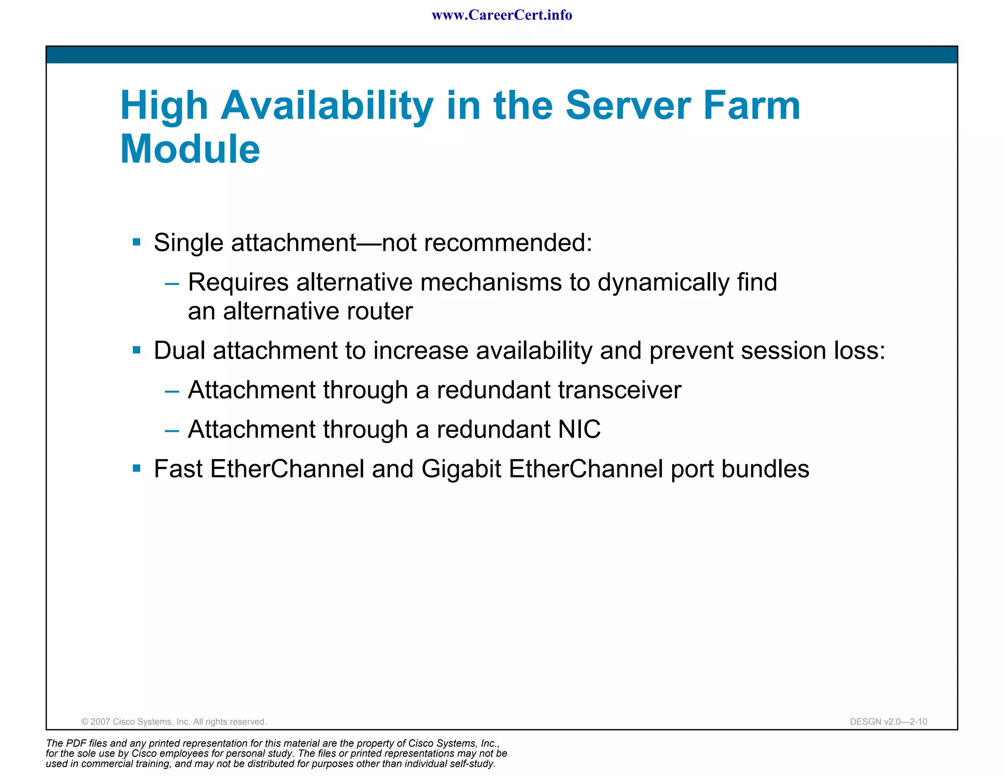 www.CareerCert.info




                 High Availability in the Server Farm
                 Module

                          Single attachment—not recommended:
                             – Requires alternative mechanisms to dynamically find
                               an alternative router
                          Dual attachment to increase availability and prevent session loss:
                             – Attachment through a redundant transceiver
                             – Attachment through a redundant NIC
                          Fast EtherChannel and Gigabit EtherChannel port bundles




        © 2007 Cisco Systems, Inc. All rights reserved.                                                     DESGN v2.0—2-10

The PDF files and any printed representation for this material are the property of Cisco Systems, Inc.,
for the sole use by Cisco employees for personal study. The files or printed representations may not be
used in commercial training, and may not be distributed for purposes other than individual self-study.
 