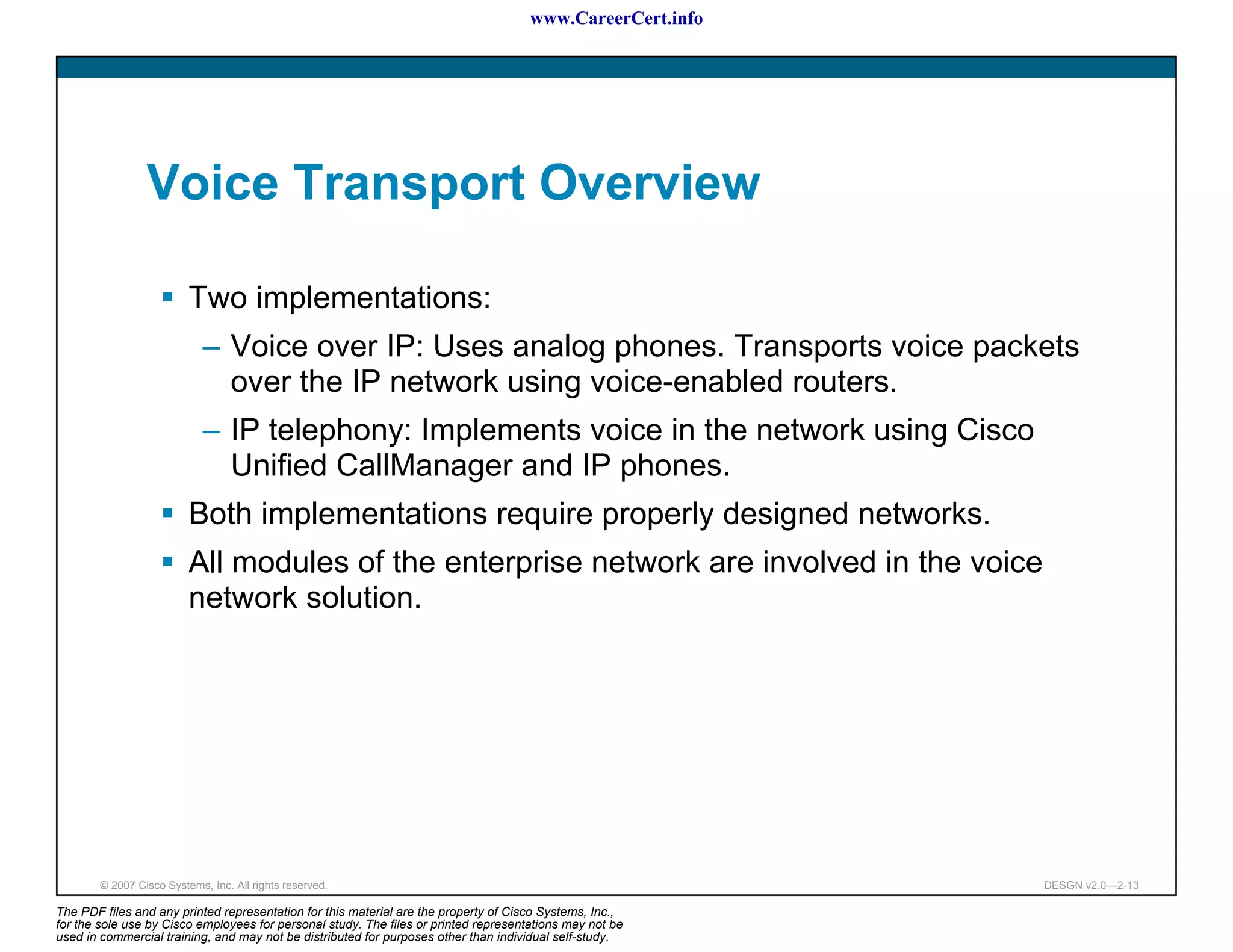 www.CareerCert.info




                 Voice Transport Overview

                          Two implementations:
                             – Voice over IP: Uses analog phones. Transports voice packets
                               over the IP network using voice-enabled routers.
                             – IP telephony: Implements voice in the network using Cisco
                               Unified CallManager and IP phones.
                          Both implementations require properly designed networks.
                          All modules of the enterprise network are involved in the voice
                          network solution.




        © 2007 Cisco Systems, Inc. All rights reserved.                                                     DESGN v2.0—2-13

The PDF files and any printed representation for this material are the property of Cisco Systems, Inc.,
for the sole use by Cisco employees for personal study. The files or printed representations may not be
used in commercial training, and may not be distributed for purposes other than individual self-study.
 