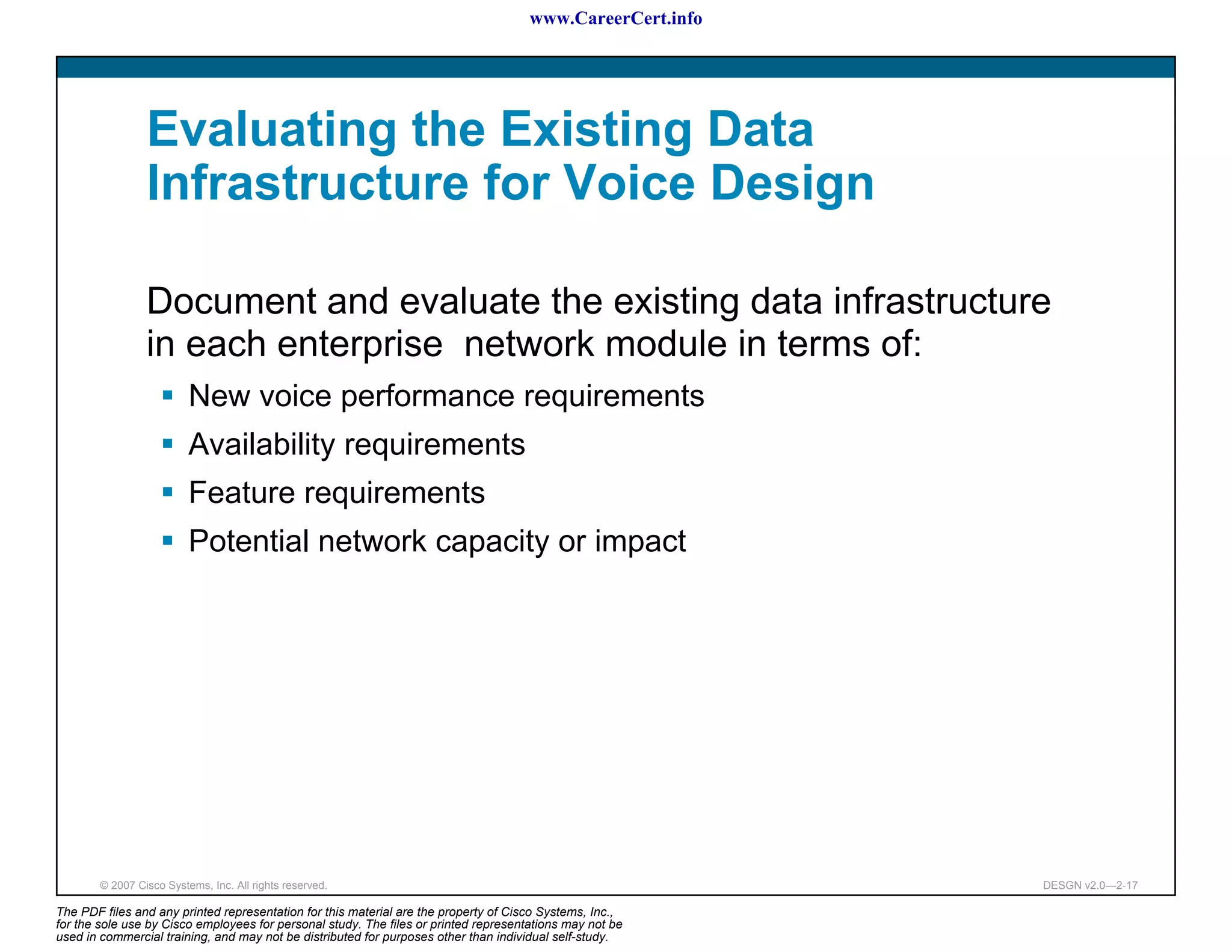 www.CareerCert.info




                 Evaluating the Existing Data
                 Infrastructure for Voice Design

                 Document and evaluate the existing data infrastructure
                 in each enterprise network module in terms of:
                          New voice performance requirements
                          Availability requirements
                          Feature requirements
                          Potential network capacity or impact




        © 2007 Cisco Systems, Inc. All rights reserved.                                                     DESGN v2.0—2-17

The PDF files and any printed representation for this material are the property of Cisco Systems, Inc.,
for the sole use by Cisco employees for personal study. The files or printed representations may not be
used in commercial training, and may not be distributed for purposes other than individual self-study.
 