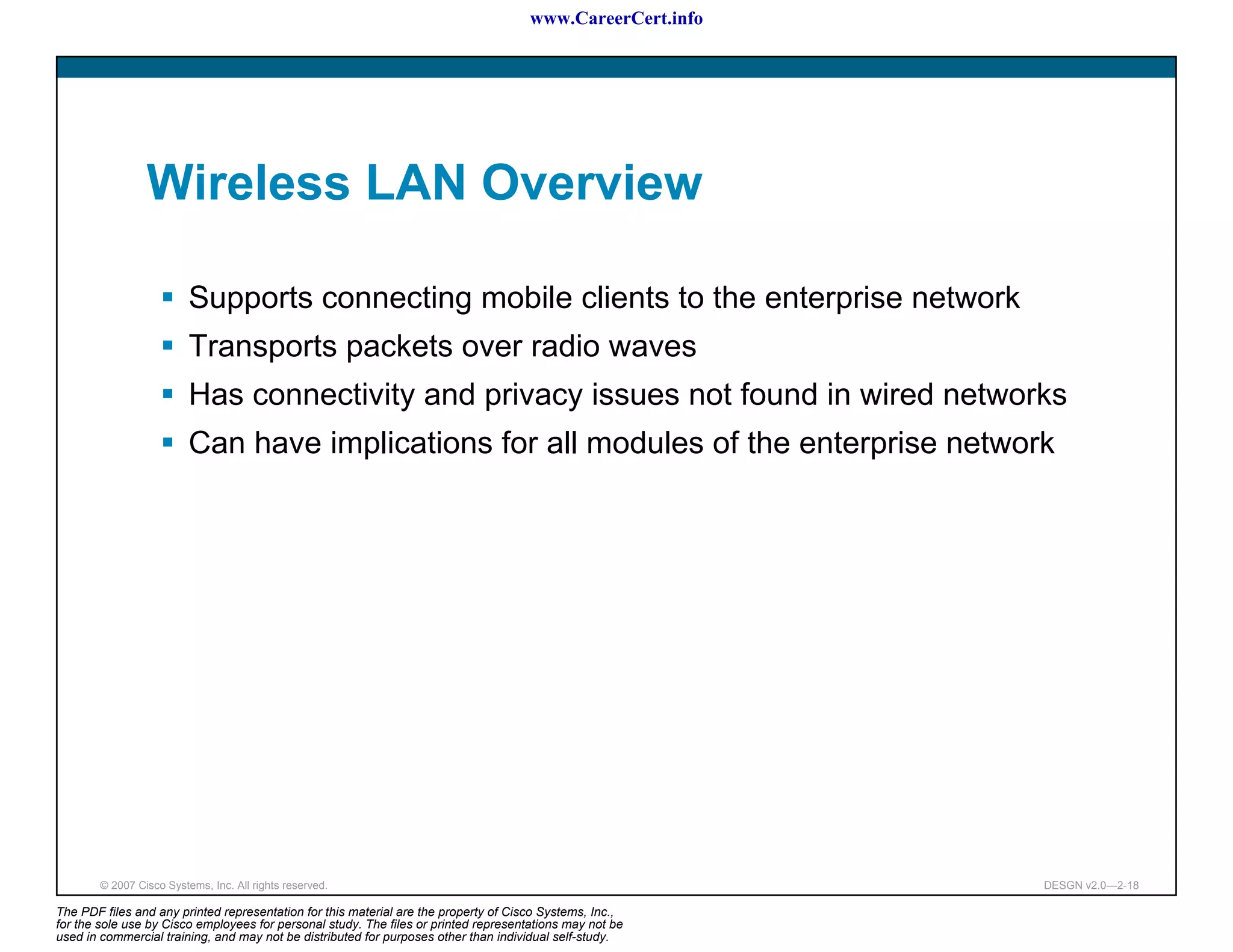 www.CareerCert.info




                 Wireless LAN Overview

                          Supports connecting mobile clients to the enterprise network
                          Transports packets over radio waves
                          Has connectivity and privacy issues not found in wired networks
                          Can have implications for all modules of the enterprise network




        © 2007 Cisco Systems, Inc. All rights reserved.                                                     DESGN v2.0—2-18

The PDF files and any printed representation for this material are the property of Cisco Systems, Inc.,
for the sole use by Cisco employees for personal study. The files or printed representations may not be
used in commercial training, and may not be distributed for purposes other than individual self-study.
 
