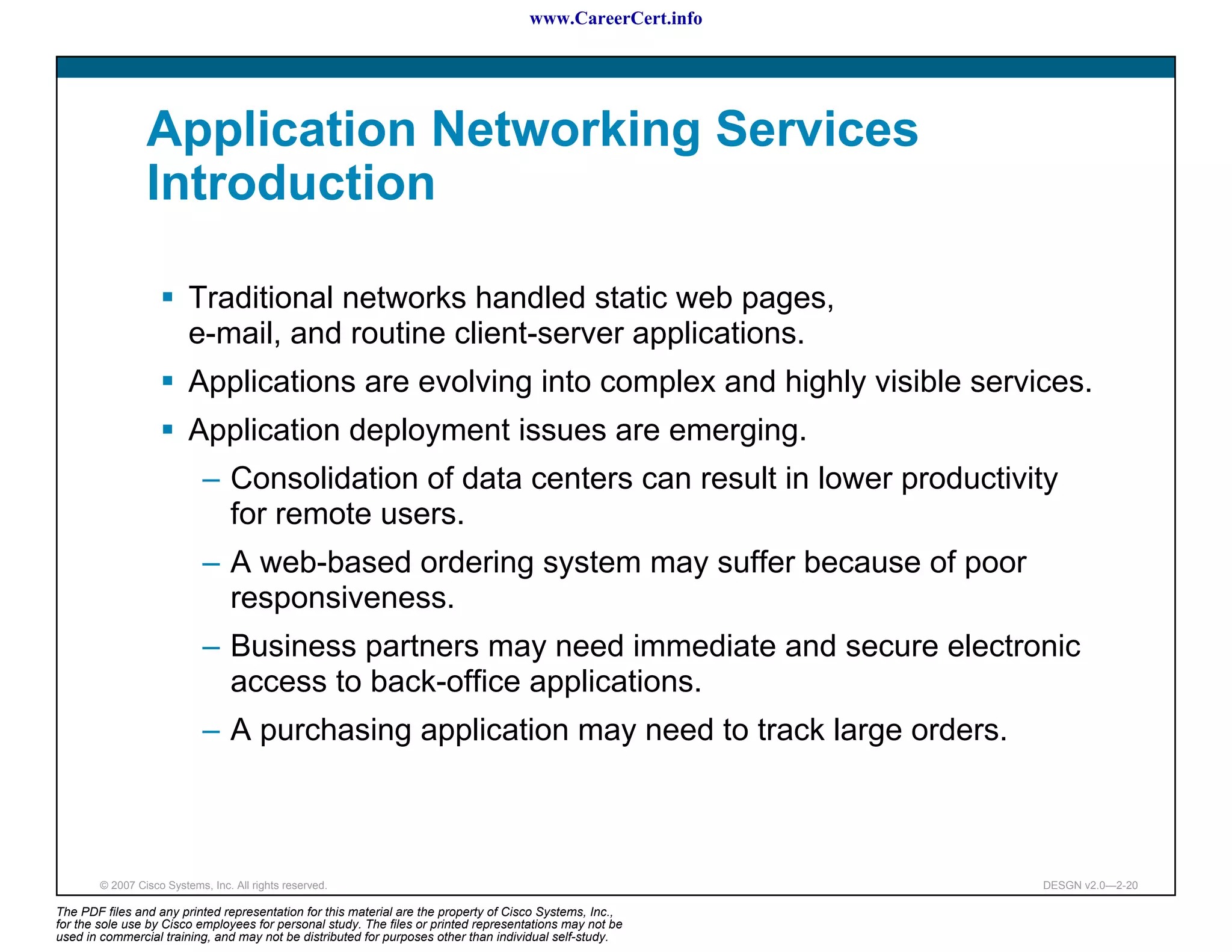 www.CareerCert.info




                 Application Networking Services
                 Introduction

                          Traditional networks handled static web pages,
                          e-mail, and routine client-server applications.
                          Applications are evolving into complex and highly visible services.
                          Application deployment issues are emerging.
                             – Consolidation of data centers can result in lower productivity
                               for remote users.
                             – A web-based ordering system may suffer because of poor
                               responsiveness.
                             – Business partners may need immediate and secure electronic
                               access to back-office applications.
                             – A purchasing application may need to track large orders.



        © 2007 Cisco Systems, Inc. All rights reserved.                                                     DESGN v2.0—2-20

The PDF files and any printed representation for this material are the property of Cisco Systems, Inc.,
for the sole use by Cisco employees for personal study. The files or printed representations may not be
used in commercial training, and may not be distributed for purposes other than individual self-study.
 