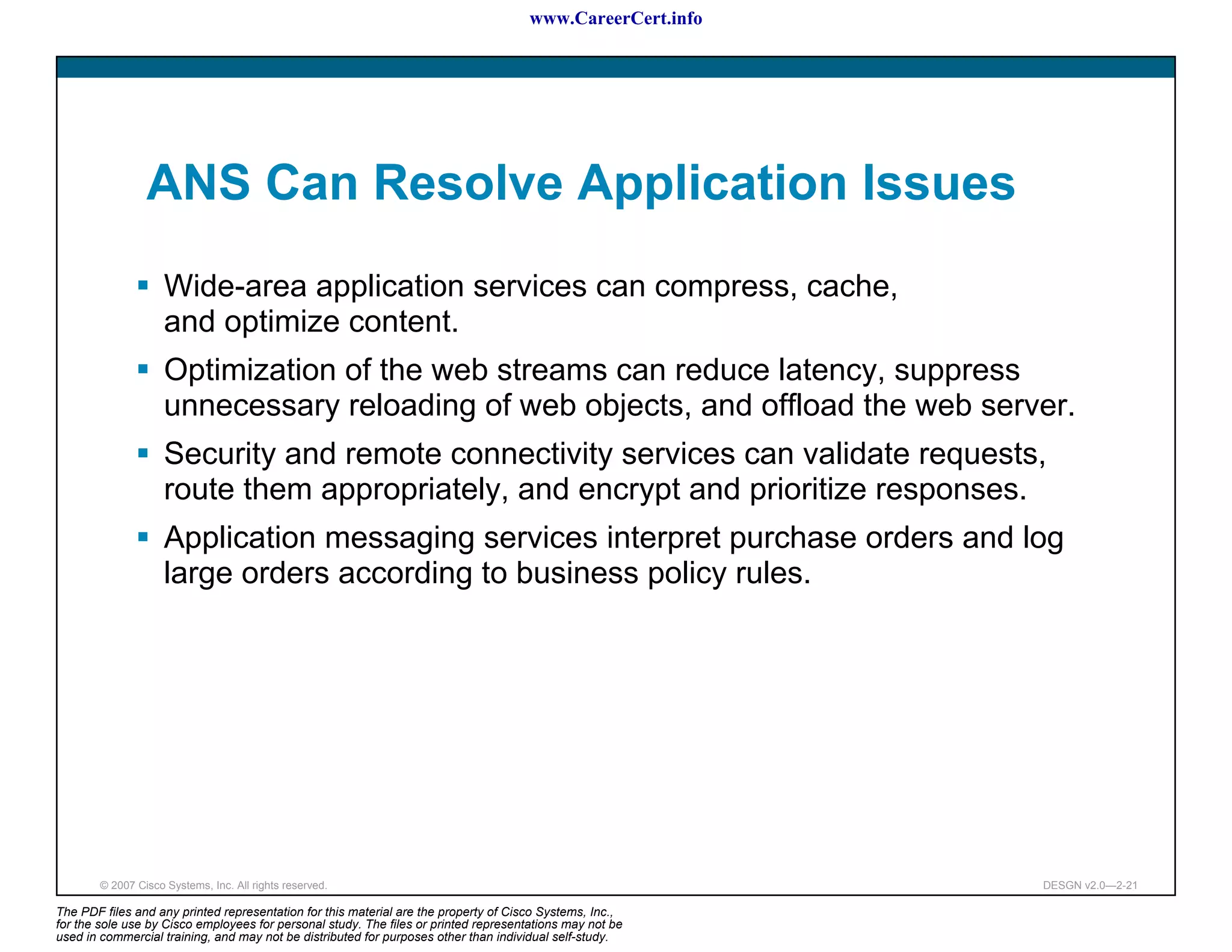 www.CareerCert.info




                 ANS Can Resolve Application Issues
                     Wide-area application services can compress, cache,
                     and optimize content.
                     Optimization of the web streams can reduce latency, suppress
                     unnecessary reloading of web objects, and offload the web server.
                     Security and remote connectivity services can validate requests,
                     route them appropriately, and encrypt and prioritize responses.
                     Application messaging services interpret purchase orders and log
                     large orders according to business policy rules.




        © 2007 Cisco Systems, Inc. All rights reserved.                                                     DESGN v2.0—2-21

The PDF files and any printed representation for this material are the property of Cisco Systems, Inc.,
for the sole use by Cisco employees for personal study. The files or printed representations may not be
used in commercial training, and may not be distributed for purposes other than individual self-study.
 