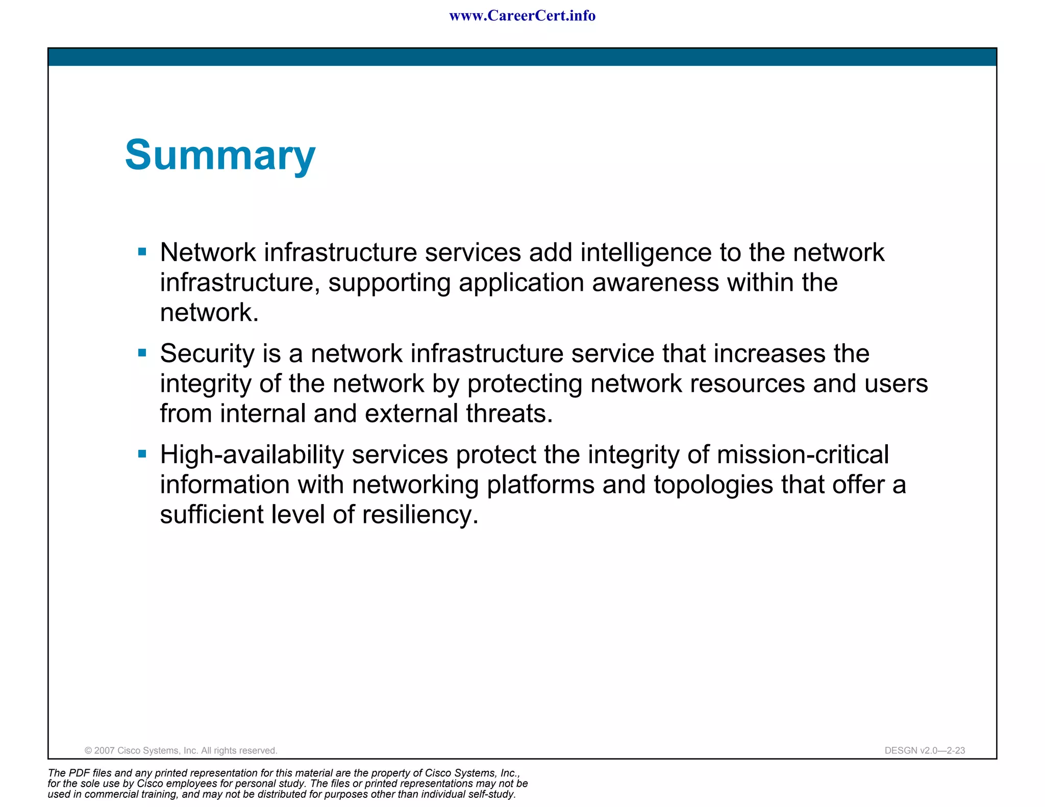 www.CareerCert.info




                 Summary

                          Network infrastructure services add intelligence to the network
                          infrastructure, supporting application awareness within the
                          network.
                          Security is a network infrastructure service that increases the
                          integrity of the network by protecting network resources and users
                          from internal and external threats.
                          High-availability services protect the integrity of mission-critical
                          information with networking platforms and topologies that offer a
                          sufficient level of resiliency.




        © 2007 Cisco Systems, Inc. All rights reserved.                                                     DESGN v2.0—2-23

The PDF files and any printed representation for this material are the property of Cisco Systems, Inc.,
for the sole use by Cisco employees for personal study. The files or printed representations may not be
used in commercial training, and may not be distributed for purposes other than individual self-study.
 