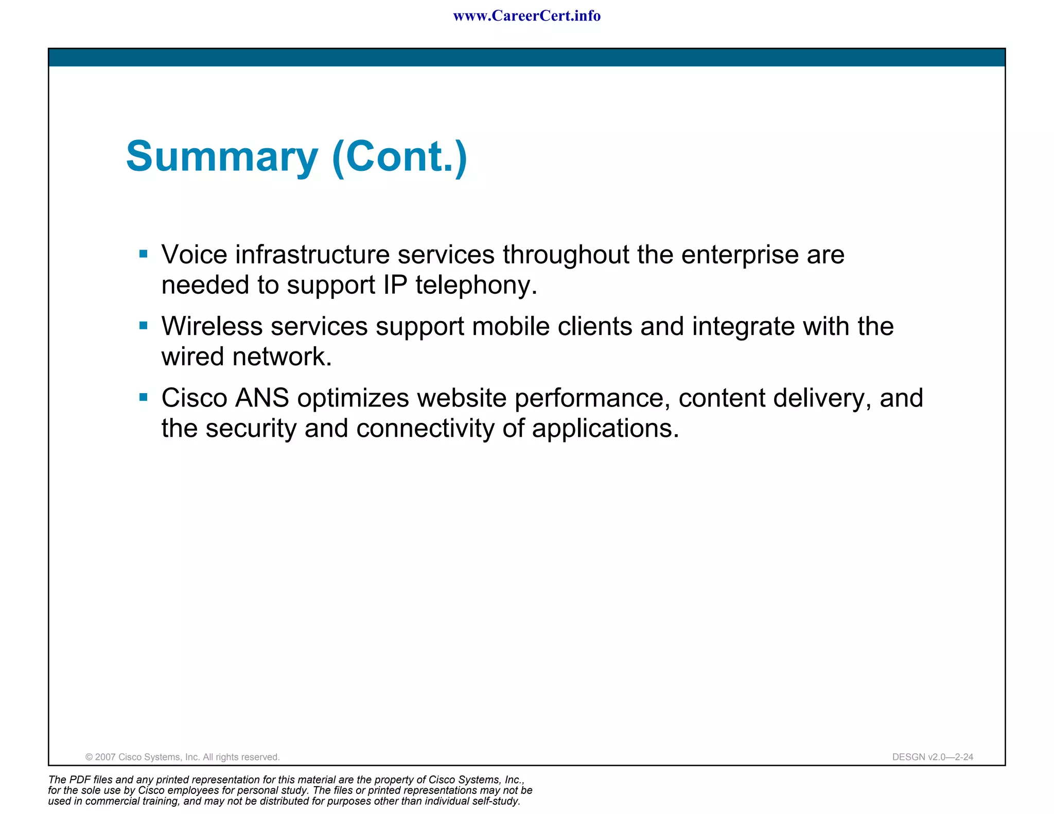 www.CareerCert.info




                 Summary (Cont.)

                          Voice infrastructure services throughout the enterprise are
                          needed to support IP telephony.
                          Wireless services support mobile clients and integrate with the
                          wired network.
                          Cisco ANS optimizes website performance, content delivery, and
                          the security and connectivity of applications.




        © 2007 Cisco Systems, Inc. All rights reserved.                                                     DESGN v2.0—2-24

The PDF files and any printed representation for this material are the property of Cisco Systems, Inc.,
for the sole use by Cisco employees for personal study. The files or printed representations may not be
used in commercial training, and may not be distributed for purposes other than individual self-study.
 