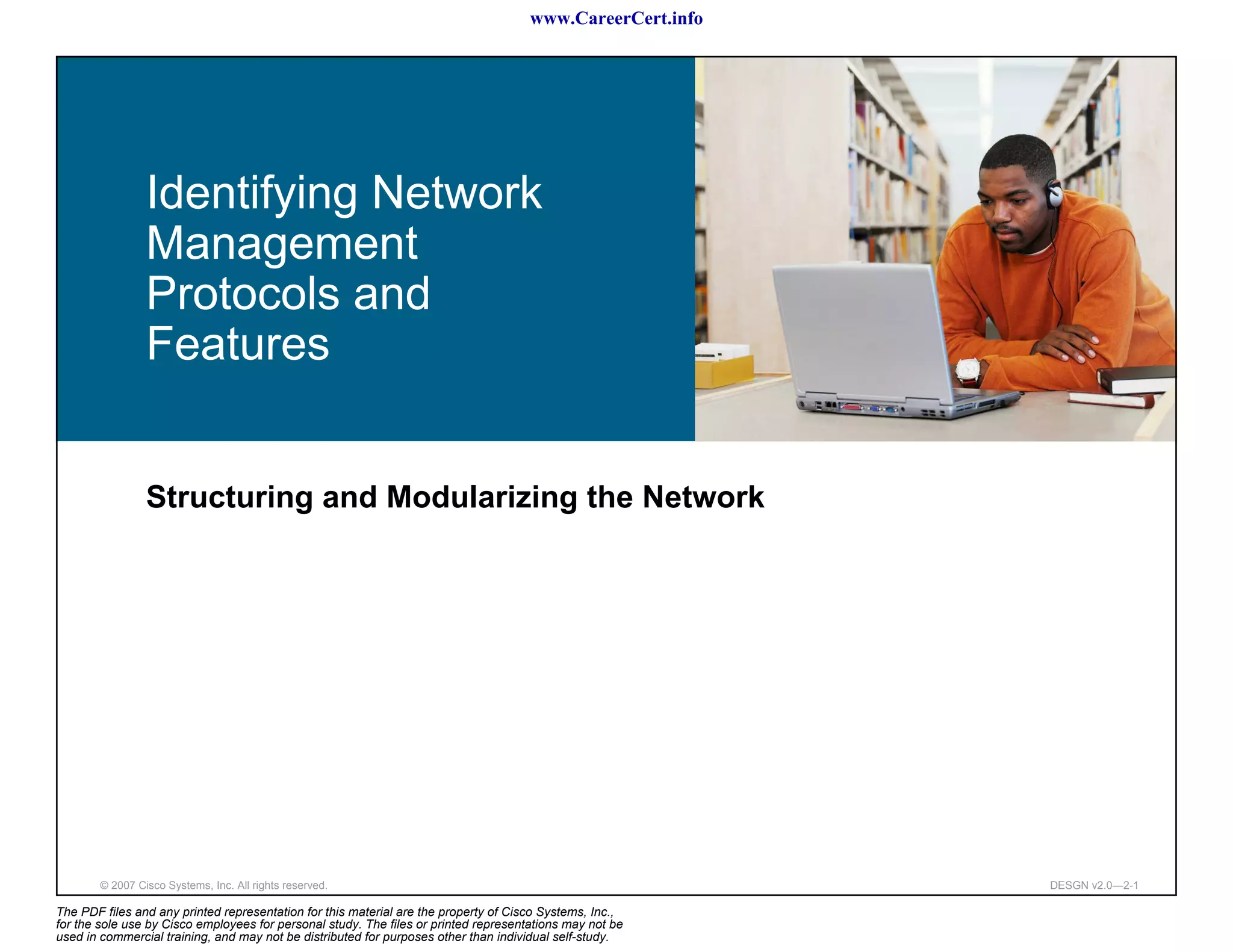 www.CareerCert.info




                 Identifying Network
                 Management
                 Protocols and
                 Features


                 Structuring and Modularizing the Network




        © 2007 Cisco Systems, Inc. All rights reserved.                                                     DESGN v2.0—2-1

The PDF files and any printed representation for this material are the property of Cisco Systems, Inc.,
for the sole use by Cisco employees for personal study. The files or printed representations may not be
used in commercial training, and may not be distributed for purposes other than individual self-study.
 
