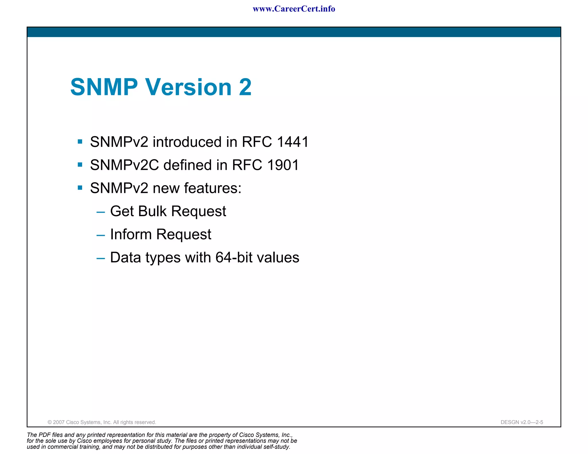 www.CareerCert.info




                 SNMP Version 2

                          SNMPv2 introduced in RFC 1441
                          SNMPv2C defined in RFC 1901
                          SNMPv2 new features:
                             – Get Bulk Request
                             – Inform Request
                             – Data types with 64-bit values




        © 2007 Cisco Systems, Inc. All rights reserved.                                                     DESGN v2.0—2-5

The PDF files and any printed representation for this material are the property of Cisco Systems, Inc.,
for the sole use by Cisco employees for personal study. The files or printed representations may not be
used in commercial training, and may not be distributed for purposes other than individual self-study.
 
