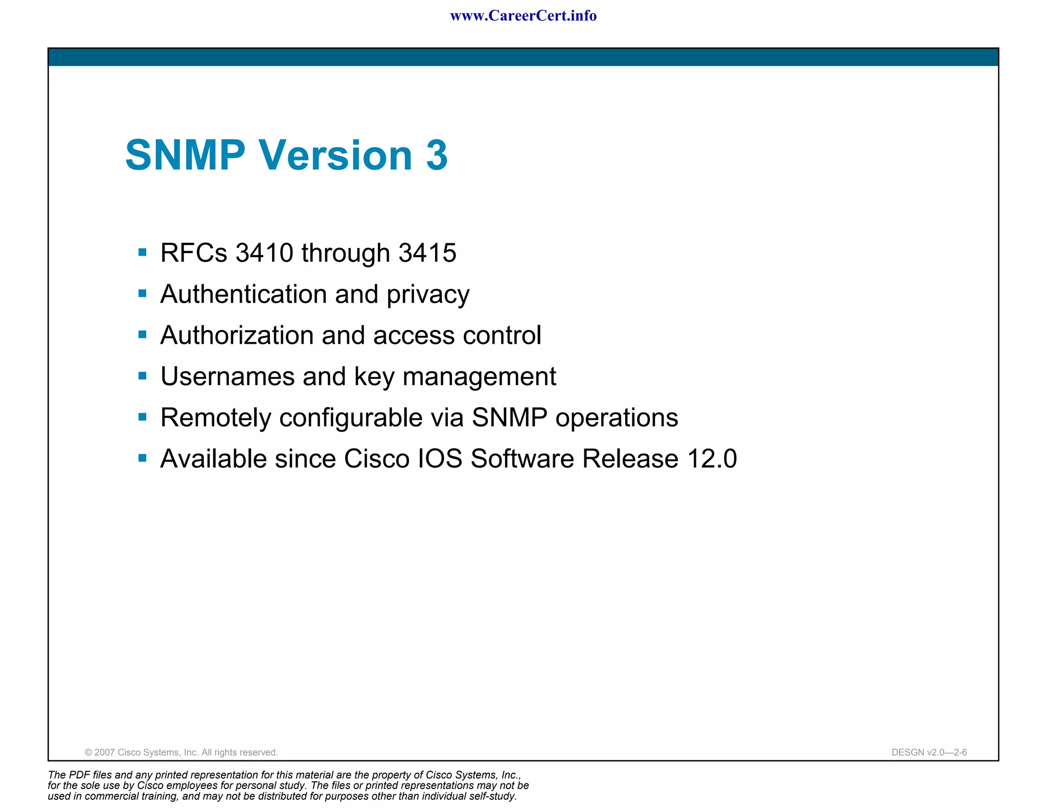 www.CareerCert.info




                 SNMP Version 3

                          RFCs 3410 through 3415
                          Authentication and privacy
                          Authorization and access control
                          Usernames and key management
                          Remotely configurable via SNMP operations
                          Available since Cisco IOS Software Release 12.0




        © 2007 Cisco Systems, Inc. All rights reserved.                                                     DESGN v2.0—2-6

The PDF files and any printed representation for this material are the property of Cisco Systems, Inc.,
for the sole use by Cisco employees for personal study. The files or printed representations may not be
used in commercial training, and may not be distributed for purposes other than individual self-study.
 