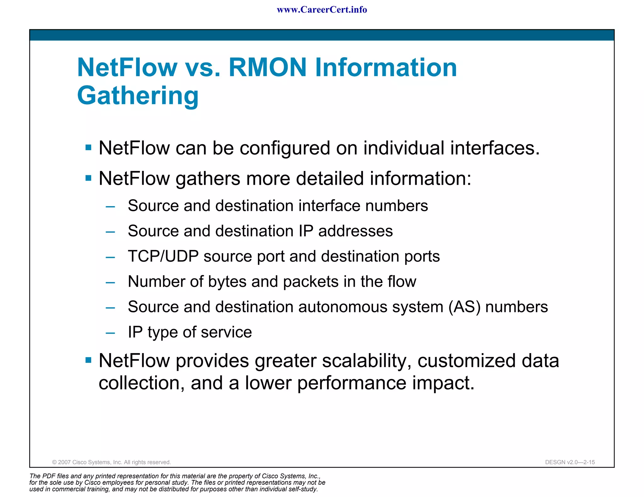 www.CareerCert.info




                 NetFlow vs. RMON Information
                 Gathering
                          NetFlow can be configured on individual interfaces.
                          NetFlow gathers more detailed information:
                             – Source and destination interface numbers
                             – Source and destination IP addresses
                             – TCP/UDP source port and destination ports
                             – Number of bytes and packets in the flow
                             – Source and destination autonomous system (AS) numbers
                             – IP type of service
                          NetFlow provides greater scalability, customized data
                          collection, and a lower performance impact.


        © 2007 Cisco Systems, Inc. All rights reserved.                                                     DESGN v2.0—2-15

The PDF files and any printed representation for this material are the property of Cisco Systems, Inc.,
for the sole use by Cisco employees for personal study. The files or printed representations may not be
used in commercial training, and may not be distributed for purposes other than individual self-study.
 
