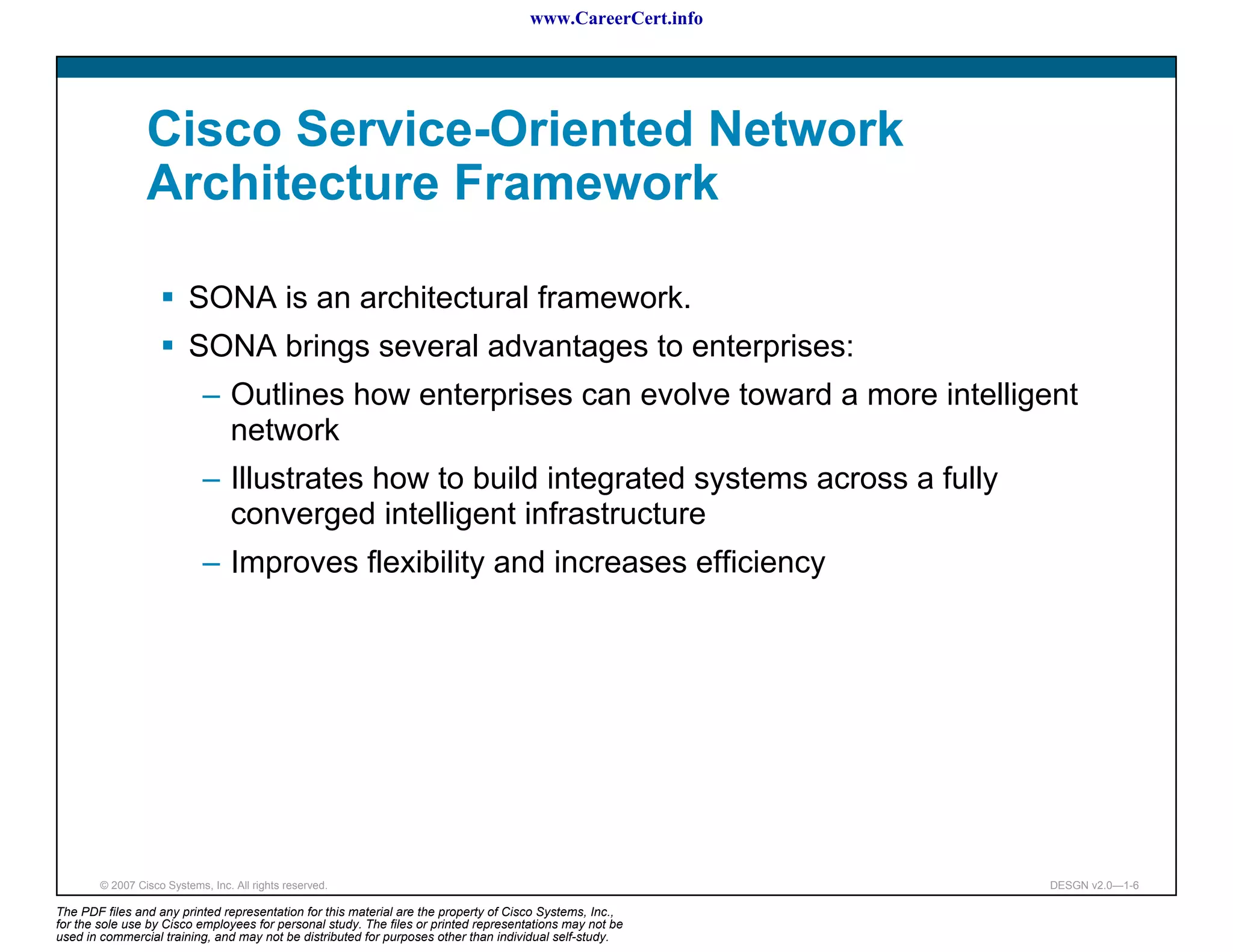 www.CareerCert.info




                 Cisco Service-Oriented Network
                 Architecture Framework

                          SONA is an architectural framework.
                          SONA brings several advantages to enterprises:
                             – Outlines how enterprises can evolve toward a more intelligent
                               network
                             – Illustrates how to build integrated systems across a fully
                               converged intelligent infrastructure
                             – Improves flexibility and increases efficiency




        © 2007 Cisco Systems, Inc. All rights reserved.                                                     DESGN v2.0—1-6

The PDF files and any printed representation for this material are the property of Cisco Systems, Inc.,
for the sole use by Cisco employees for personal study. The files or printed representations may not be
used in commercial training, and may not be distributed for purposes other than individual self-study.
 