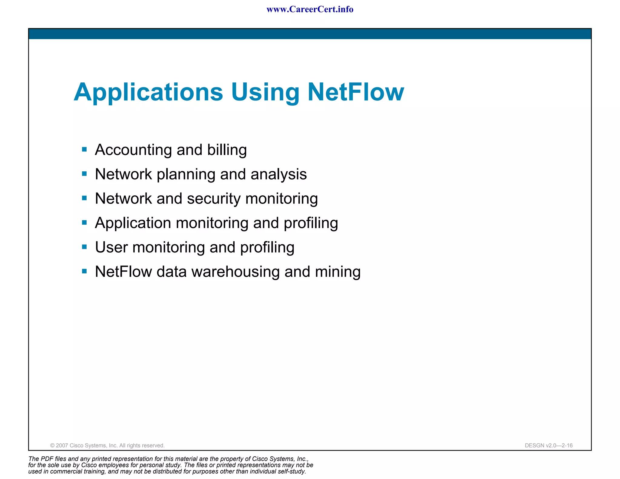 www.CareerCert.info




                 Applications Using NetFlow

                          Accounting and billing
                          Network planning and analysis
                          Network and security monitoring
                          Application monitoring and profiling
                          User monitoring and profiling
                          NetFlow data warehousing and mining




        © 2007 Cisco Systems, Inc. All rights reserved.                                                     DESGN v2.0—2-16

The PDF files and any printed representation for this material are the property of Cisco Systems, Inc.,
for the sole use by Cisco employees for personal study. The files or printed representations may not be
used in commercial training, and may not be distributed for purposes other than individual self-study.
 