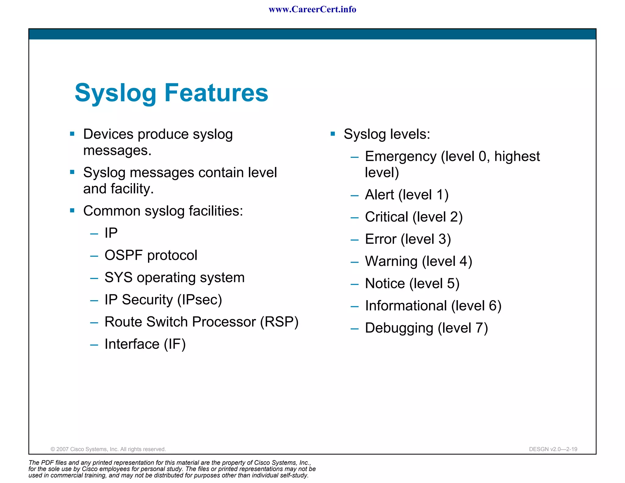 www.CareerCert.info




                 Syslog Features
                     Devices produce syslog                                                               Syslog levels:
                     messages.                                                                             – Emergency (level 0, highest
                     Syslog messages contain level                                                           level)
                     and facility.                                                                         – Alert (level 1)
                     Common syslog facilities:                                                             – Critical (level 2)
                        – IP                                                                               – Error (level 3)
                        – OSPF protocol                                                                    – Warning (level 4)
                        – SYS operating system                                                             – Notice (level 5)
                        – IP Security (IPsec)                                                              – Informational (level 6)
                        – Route Switch Processor (RSP)                                                     – Debugging (level 7)
                        – Interface (IF)




        © 2007 Cisco Systems, Inc. All rights reserved.                                                                                DESGN v2.0—2-19

The PDF files and any printed representation for this material are the property of Cisco Systems, Inc.,
for the sole use by Cisco employees for personal study. The files or printed representations may not be
used in commercial training, and may not be distributed for purposes other than individual self-study.
 