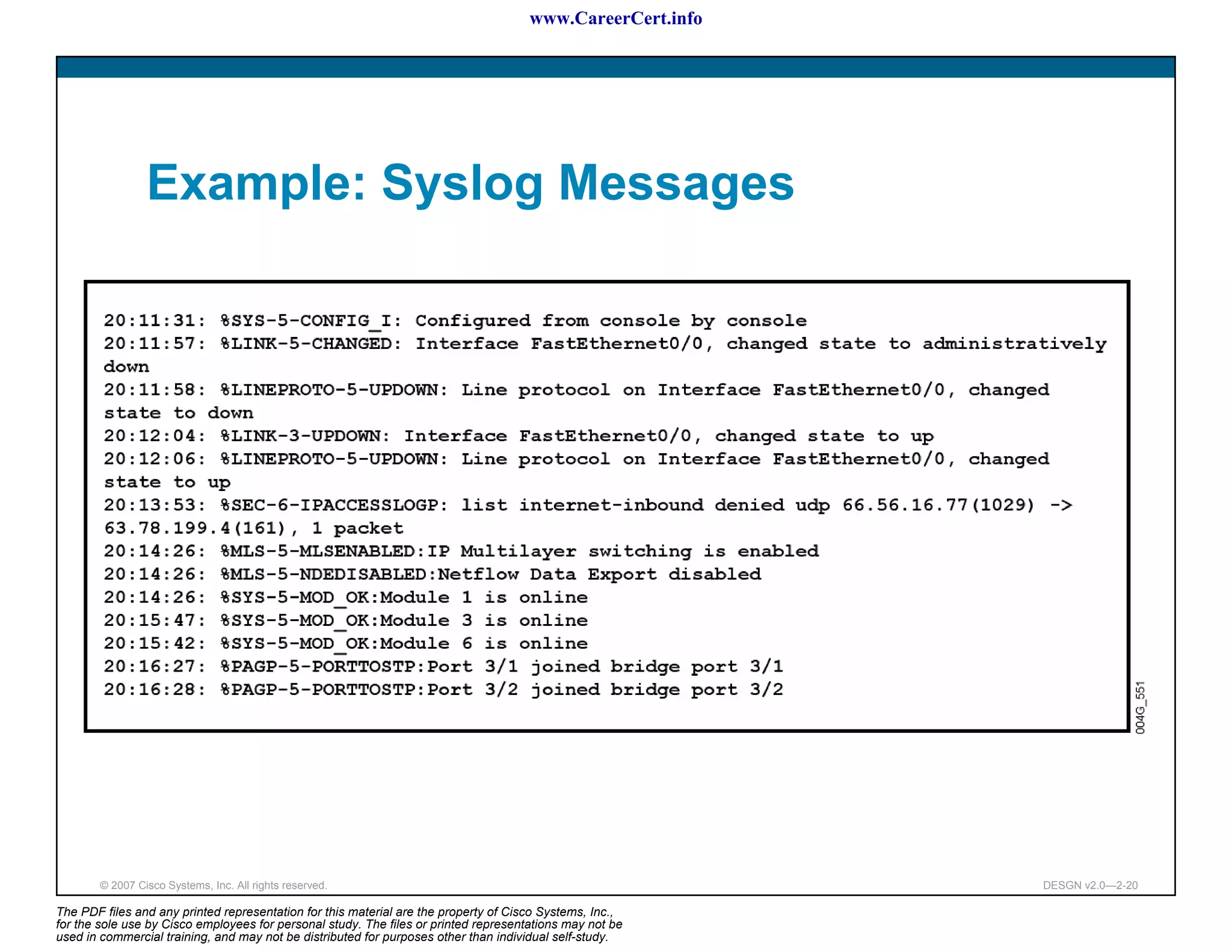 www.CareerCert.info




                 Example: Syslog Messages




        © 2007 Cisco Systems, Inc. All rights reserved.                                                     DESGN v2.0—2-20

The PDF files and any printed representation for this material are the property of Cisco Systems, Inc.,
for the sole use by Cisco employees for personal study. The files or printed representations may not be
used in commercial training, and may not be distributed for purposes other than individual self-study.
 