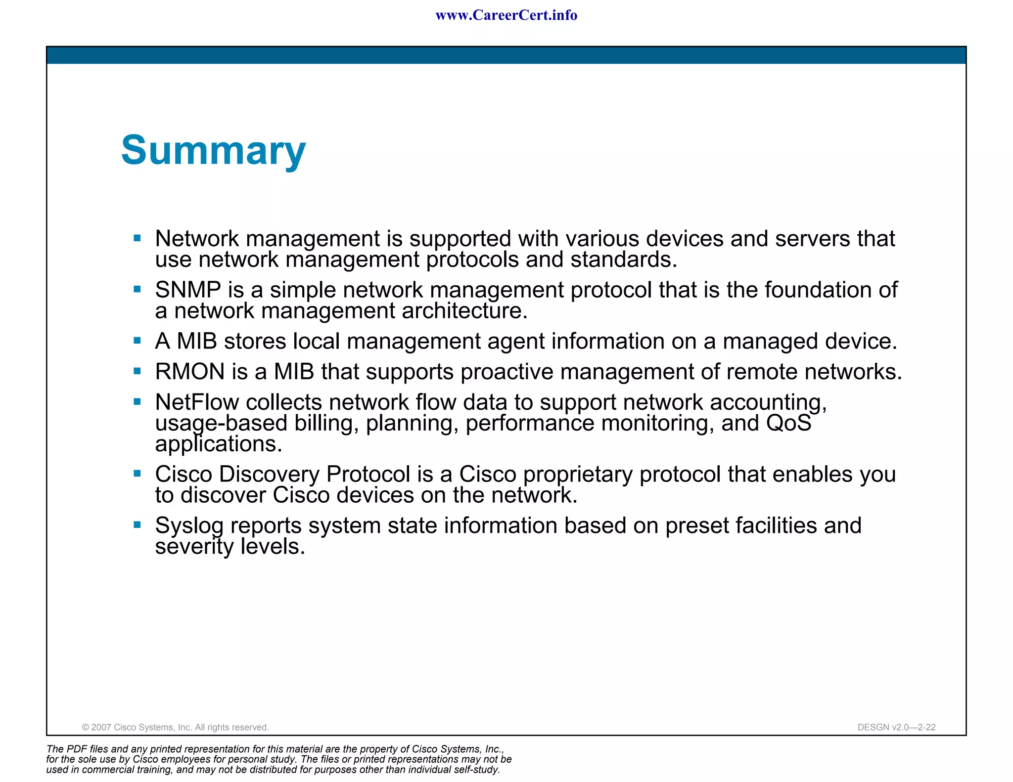 www.CareerCert.info




                 Summary

                          Network management is supported with various devices and servers that
                          use network management protocols and standards.
                          SNMP is a simple network management protocol that is the foundation of
                          a network management architecture.
                          A MIB stores local management agent information on a managed device.
                          RMON is a MIB that supports proactive management of remote networks.
                          NetFlow collects network flow data to support network accounting,
                          usage-based billing, planning, performance monitoring, and QoS
                          applications.
                          Cisco Discovery Protocol is a Cisco proprietary protocol that enables you
                          to discover Cisco devices on the network.
                          Syslog reports system state information based on preset facilities and
                          severity levels.




        © 2007 Cisco Systems, Inc. All rights reserved.                                                     DESGN v2.0—2-22

The PDF files and any printed representation for this material are the property of Cisco Systems, Inc.,
for the sole use by Cisco employees for personal study. The files or printed representations may not be
used in commercial training, and may not be distributed for purposes other than individual self-study.
 