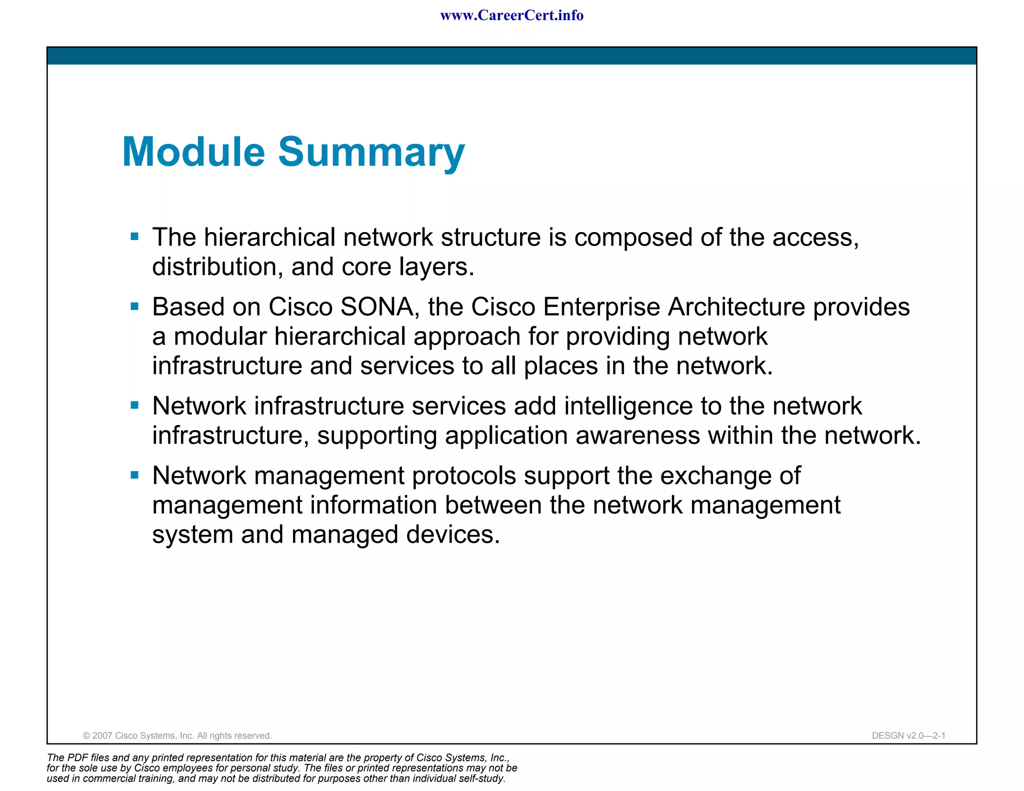 www.CareerCert.info




                 Module Summary
                         The hierarchical network structure is composed of the access,
                         distribution, and core layers.
                         Based on Cisco SONA, the Cisco Enterprise Architecture provides
                         a modular hierarchical approach for providing network
                         infrastructure and services to all places in the network.
                         Network infrastructure services add intelligence to the network
                         infrastructure, supporting application awareness within the network.
                         Network management protocols support the exchange of
                         management information between the network management
                         system and managed devices.




        © 2007 Cisco Systems, Inc. All rights reserved.                                                     DESGN v2.0—2-1

The PDF files and any printed representation for this material are the property of Cisco Systems, Inc.,
for the sole use by Cisco employees for personal study. The files or printed representations may not be
used in commercial training, and may not be distributed for purposes other than individual self-study.
 