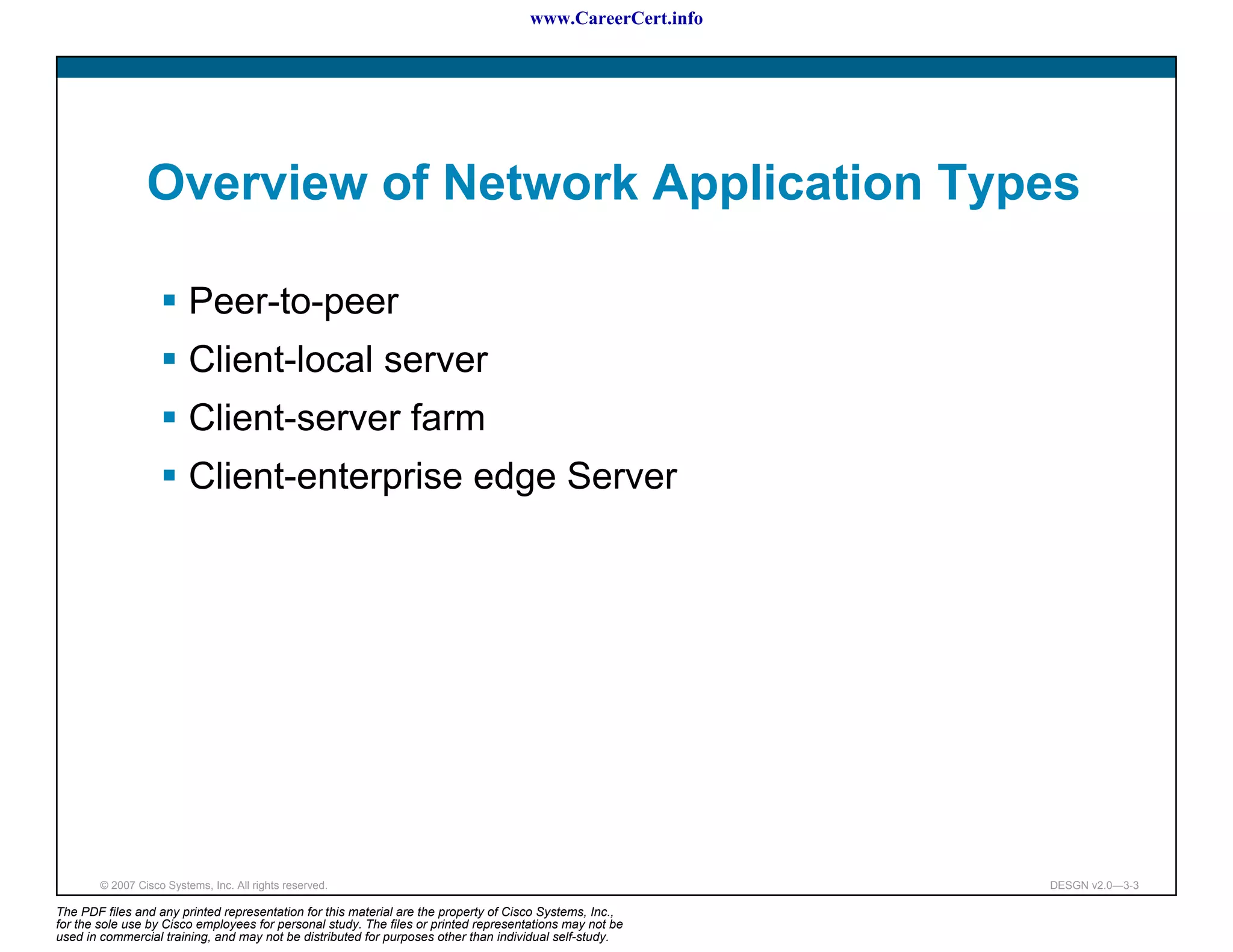 www.CareerCert.info




                 Overview of Network Application Types

                          Peer-to-peer
                          Client-local server
                          Client-server farm
                          Client-enterprise edge Server




        © 2007 Cisco Systems, Inc. All rights reserved.                                                     DESGN v2.0—3-3

The PDF files and any printed representation for this material are the property of Cisco Systems, Inc.,
for the sole use by Cisco employees for personal study. The files or printed representations may not be
used in commercial training, and may not be distributed for purposes other than individual self-study.
 