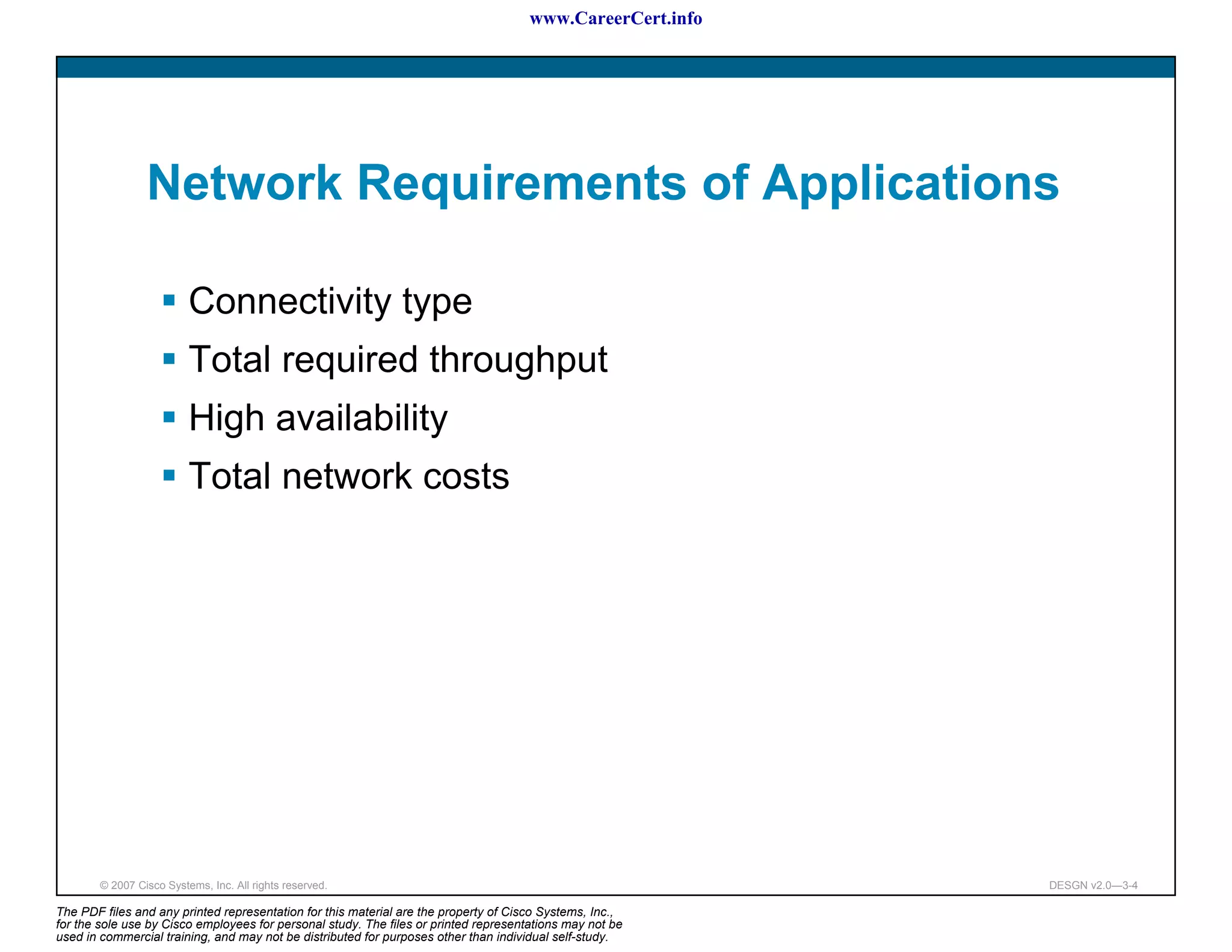 www.CareerCert.info




                 Network Requirements of Applications

                          Connectivity type
                          Total required throughput
                          High availability
                          Total network costs




        © 2007 Cisco Systems, Inc. All rights reserved.                                                     DESGN v2.0—3-4

The PDF files and any printed representation for this material are the property of Cisco Systems, Inc.,
for the sole use by Cisco employees for personal study. The files or printed representations may not be
used in commercial training, and may not be distributed for purposes other than individual self-study.
 