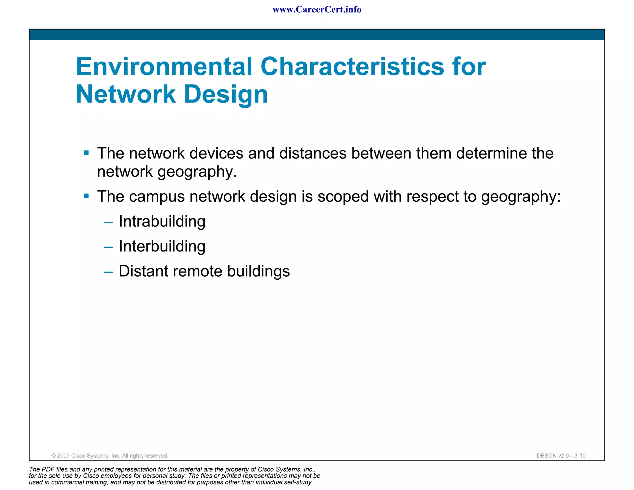 www.CareerCert.info




                 Environmental Characteristics for
                 Network Design

                          The network devices and distances between them determine the
                          network geography.
                          The campus network design is scoped with respect to geography:
                             – Intrabuilding
                             – Interbuilding
                             – Distant remote buildings




        © 2007 Cisco Systems, Inc. All rights reserved.                                                     DESGN v2.0—3-10

The PDF files and any printed representation for this material are the property of Cisco Systems, Inc.,
for the sole use by Cisco employees for personal study. The files or printed representations may not be
used in commercial training, and may not be distributed for purposes other than individual self-study.
 