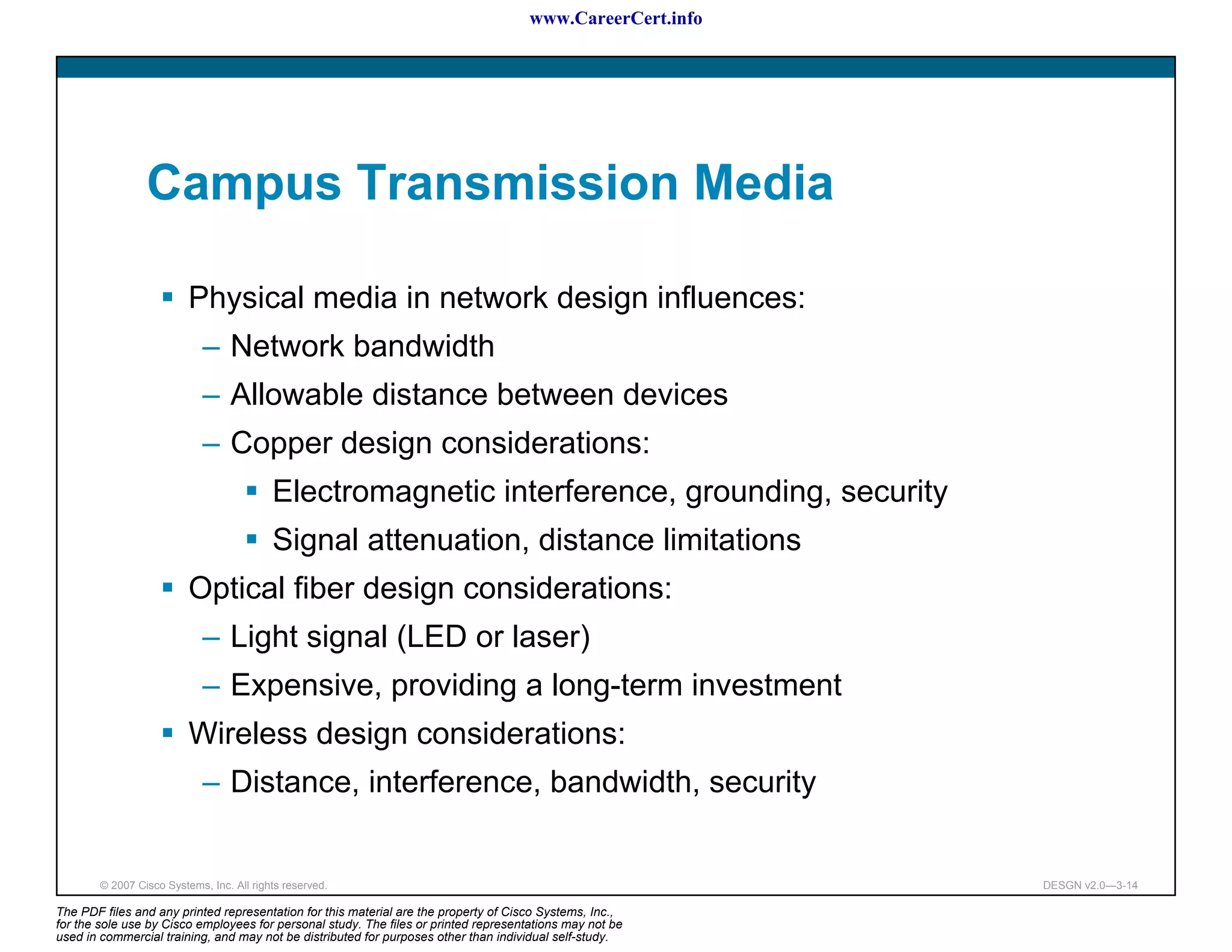 www.CareerCert.info




                 Campus Transmission Media

                          Physical media in network design influences:
                             – Network bandwidth
                             – Allowable distance between devices
                             – Copper design considerations:
                                           Electromagnetic interference, grounding, security
                                           Signal attenuation, distance limitations
                          Optical fiber design considerations:
                             – Light signal (LED or laser)
                             – Expensive, providing a long-term investment
                          Wireless design considerations:
                             – Distance, interference, bandwidth, security


        © 2007 Cisco Systems, Inc. All rights reserved.                                                     DESGN v2.0—3-14

The PDF files and any printed representation for this material are the property of Cisco Systems, Inc.,
for the sole use by Cisco employees for personal study. The files or printed representations may not be
used in commercial training, and may not be distributed for purposes other than individual self-study.
 