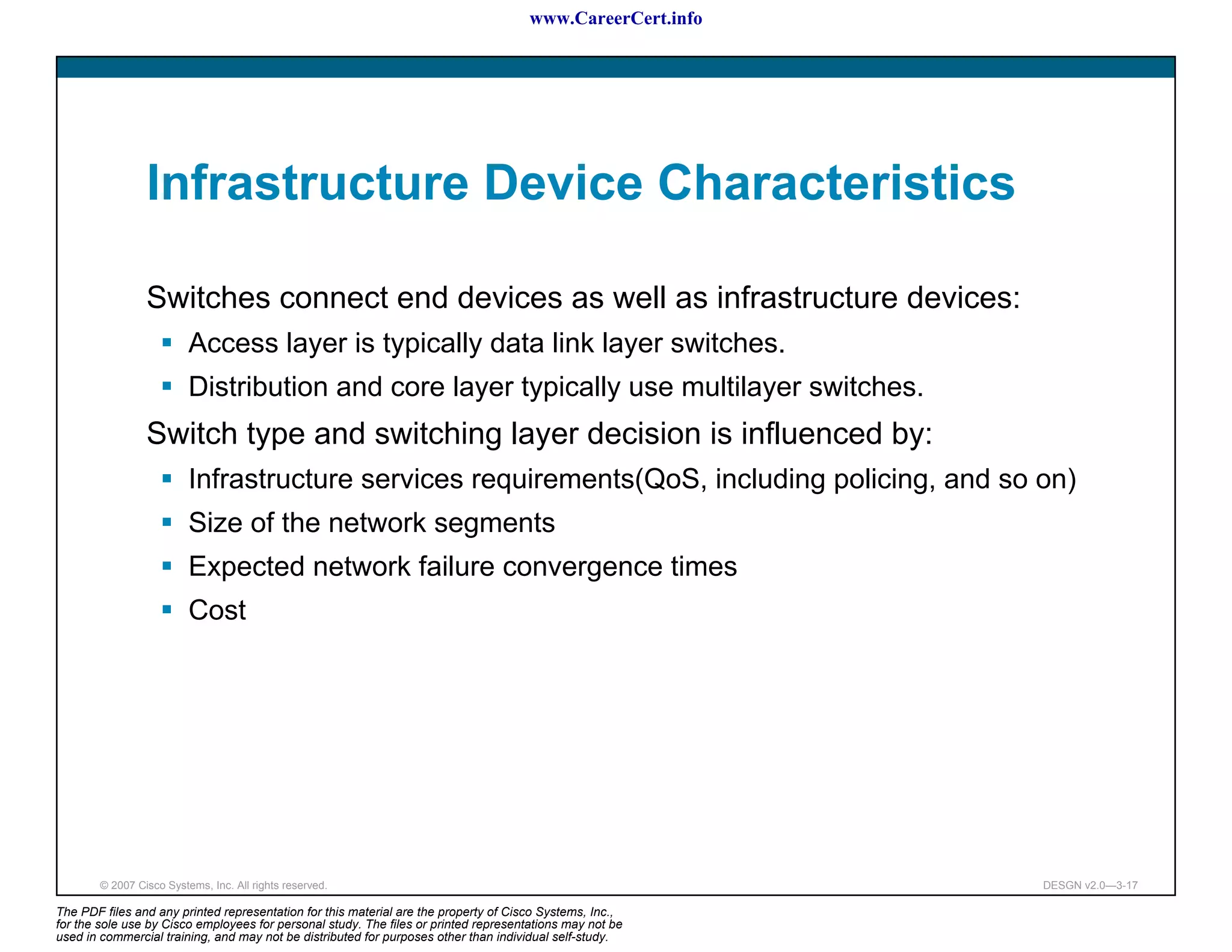 www.CareerCert.info




                 Infrastructure Device Characteristics

                 Switches connect end devices as well as infrastructure devices:
                          Access layer is typically data link layer switches.
                          Distribution and core layer typically use multilayer switches.
                 Switch type and switching layer decision is influenced by:
                          Infrastructure services requirements(QoS, including policing, and so on)
                          Size of the network segments
                          Expected network failure convergence times
                          Cost




        © 2007 Cisco Systems, Inc. All rights reserved.                                                     DESGN v2.0—3-17

The PDF files and any printed representation for this material are the property of Cisco Systems, Inc.,
for the sole use by Cisco employees for personal study. The files or printed representations may not be
used in commercial training, and may not be distributed for purposes other than individual self-study.
 