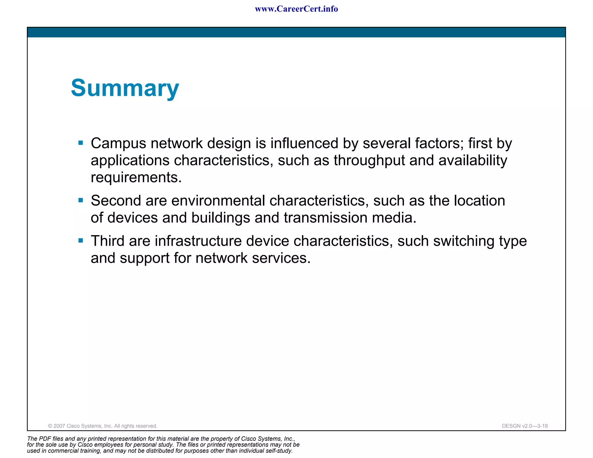 www.CareerCert.info




                 Summary

                          Campus network design is influenced by several factors; first by
                          applications characteristics, such as throughput and availability
                          requirements.
                          Second are environmental characteristics, such as the location
                          of devices and buildings and transmission media.
                          Third are infrastructure device characteristics, such switching type
                          and support for network services.




        © 2007 Cisco Systems, Inc. All rights reserved.                                                     DESGN v2.0—3-19

The PDF files and any printed representation for this material are the property of Cisco Systems, Inc.,
for the sole use by Cisco employees for personal study. The files or printed representations may not be
used in commercial training, and may not be distributed for purposes other than individual self-study.
 