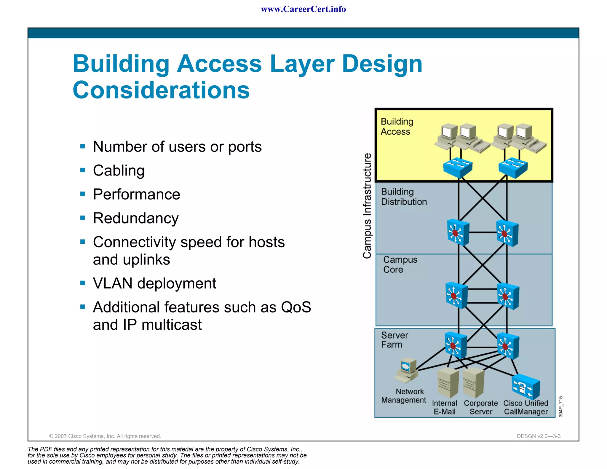 www.CareerCert.info




                 Building Access Layer Design
                 Considerations

                          Number of users or ports
                          Cabling
                          Performance
                          Redundancy
                          Connectivity speed for hosts
                          and uplinks
                          VLAN deployment
                          Additional features such as QoS
                          and IP multicast




        © 2007 Cisco Systems, Inc. All rights reserved.                                                     DESGN v2.0—3-3

The PDF files and any printed representation for this material are the property of Cisco Systems, Inc.,
for the sole use by Cisco employees for personal study. The files or printed representations may not be
used in commercial training, and may not be distributed for purposes other than individual self-study.
 