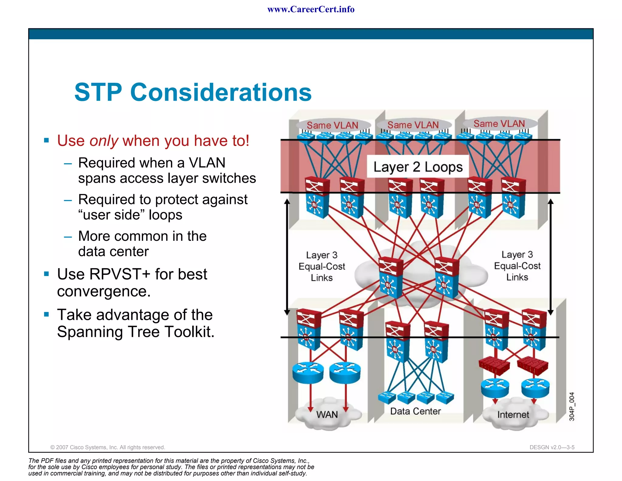 www.CareerCert.info




                 STP Considerations
          Use only when you have to!
             – Required when a VLAN
               spans access layer switches
             – Required to protect against
               “user side” loops
             – More common in the
               data center
          Use RPVST+ for best
          convergence.
          Take advantage of the
          Spanning Tree Toolkit.




        © 2007 Cisco Systems, Inc. All rights reserved.                                                     DESGN v2.0—3-5

The PDF files and any printed representation for this material are the property of Cisco Systems, Inc.,
for the sole use by Cisco employees for personal study. The files or printed representations may not be
used in commercial training, and may not be distributed for purposes other than individual self-study.
 
