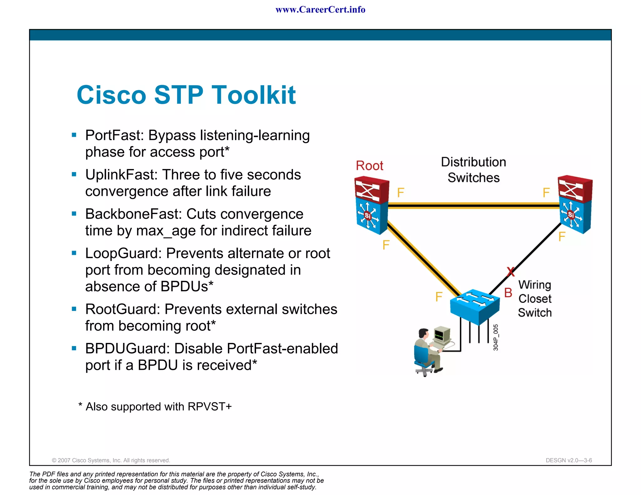 www.CareerCert.info




                 Cisco STP Toolkit
                     PortFast: Bypass listening-learning
                     phase for access port*
                     UplinkFast: Three to five seconds
                     convergence after link failure
                     BackboneFast: Cuts convergence
                     time by max_age for indirect failure
                     LoopGuard: Prevents alternate or root
                     port from becoming designated in
                     absence of BPDUs*
                     RootGuard: Prevents external switches
                     from becoming root*
                     BPDUGuard: Disable PortFast-enabled
                     port if a BPDU is received*

                  * Also supported with RPVST+



        © 2007 Cisco Systems, Inc. All rights reserved.                                                     DESGN v2.0—3-6

The PDF files and any printed representation for this material are the property of Cisco Systems, Inc.,
for the sole use by Cisco employees for personal study. The files or printed representations may not be
used in commercial training, and may not be distributed for purposes other than individual self-study.
 