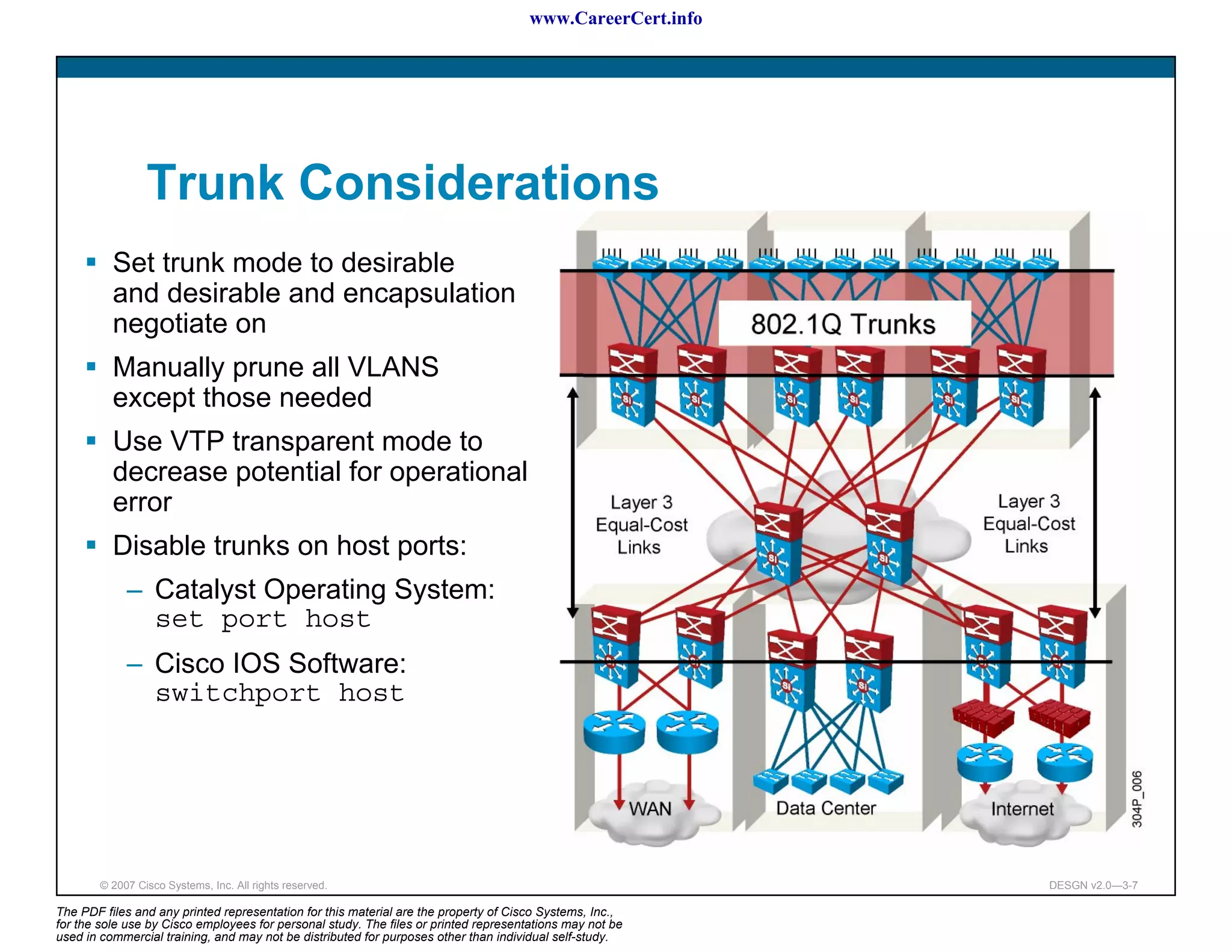 www.CareerCert.info




                 Trunk Considerations
          Set trunk mode to desirable
          and desirable and encapsulation
          negotiate on
          Manually prune all VLANS
          except those needed
          Use VTP transparent mode to
          decrease potential for operational
          error
          Disable trunks on host ports:
             – Catalyst Operating System:
               set port host
             – Cisco IOS Software:
               switchport host




        © 2007 Cisco Systems, Inc. All rights reserved.                                                     DESGN v2.0—3-7

The PDF files and any printed representation for this material are the property of Cisco Systems, Inc.,
for the sole use by Cisco employees for personal study. The files or printed representations may not be
used in commercial training, and may not be distributed for purposes other than individual self-study.
 