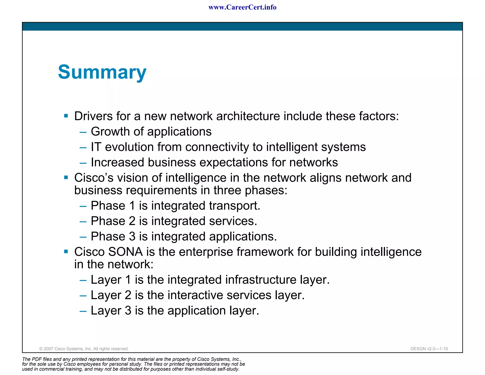 www.CareerCert.info




                 Summary

                          Drivers for a new network architecture include these factors:
                           – Growth of applications
                           – IT evolution from connectivity to intelligent systems
                           – Increased business expectations for networks
                          Cisco’s vision of intelligence in the network aligns network and
                          business requirements in three phases:
                           – Phase 1 is integrated transport.
                           – Phase 2 is integrated services.
                           – Phase 3 is integrated applications.
                          Cisco SONA is the enterprise framework for building intelligence
                          in the network:
                           – Layer 1 is the integrated infrastructure layer.
                           – Layer 2 is the interactive services layer.
                           – Layer 3 is the application layer.

        © 2007 Cisco Systems, Inc. All rights reserved.                                                     DESGN v2.0—1-10

The PDF files and any printed representation for this material are the property of Cisco Systems, Inc.,
for the sole use by Cisco employees for personal study. The files or printed representations may not be
used in commercial training, and may not be distributed for purposes other than individual self-study.
 