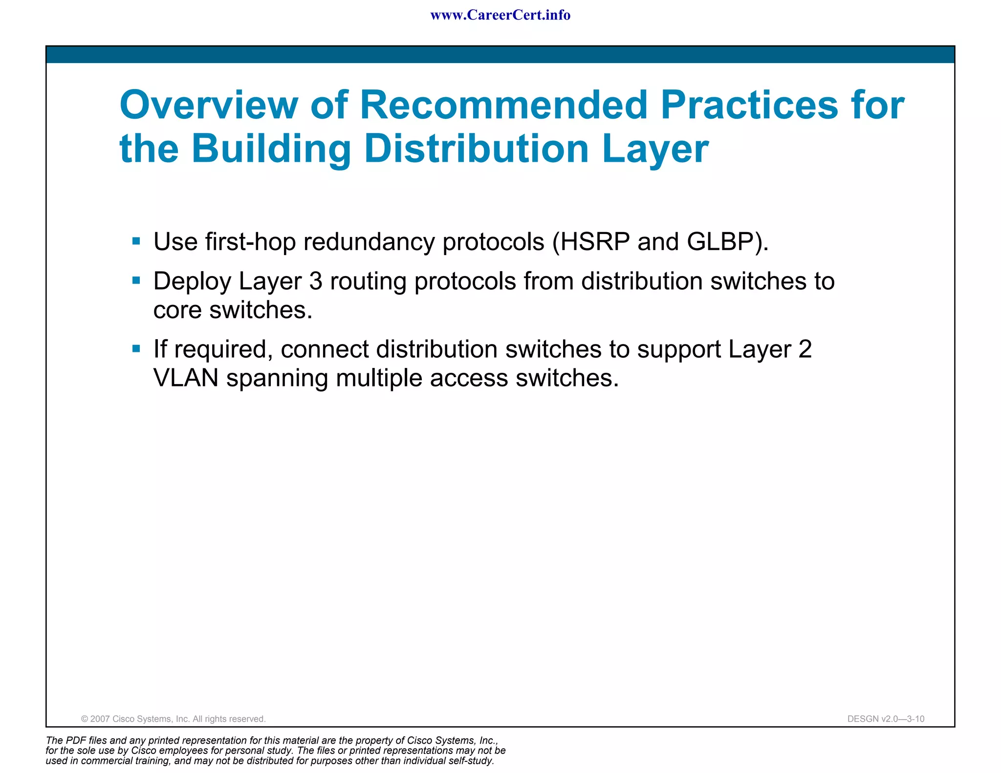 www.CareerCert.info




                 Overview of Recommended Practices for
                 the Building Distribution Layer

                          Use first-hop redundancy protocols (HSRP and GLBP).
                          Deploy Layer 3 routing protocols from distribution switches to
                          core switches.
                          If required, connect distribution switches to support Layer 2
                          VLAN spanning multiple access switches.




        © 2007 Cisco Systems, Inc. All rights reserved.                                                     DESGN v2.0—3-10

The PDF files and any printed representation for this material are the property of Cisco Systems, Inc.,
for the sole use by Cisco employees for personal study. The files or printed representations may not be
used in commercial training, and may not be distributed for purposes other than individual self-study.
 