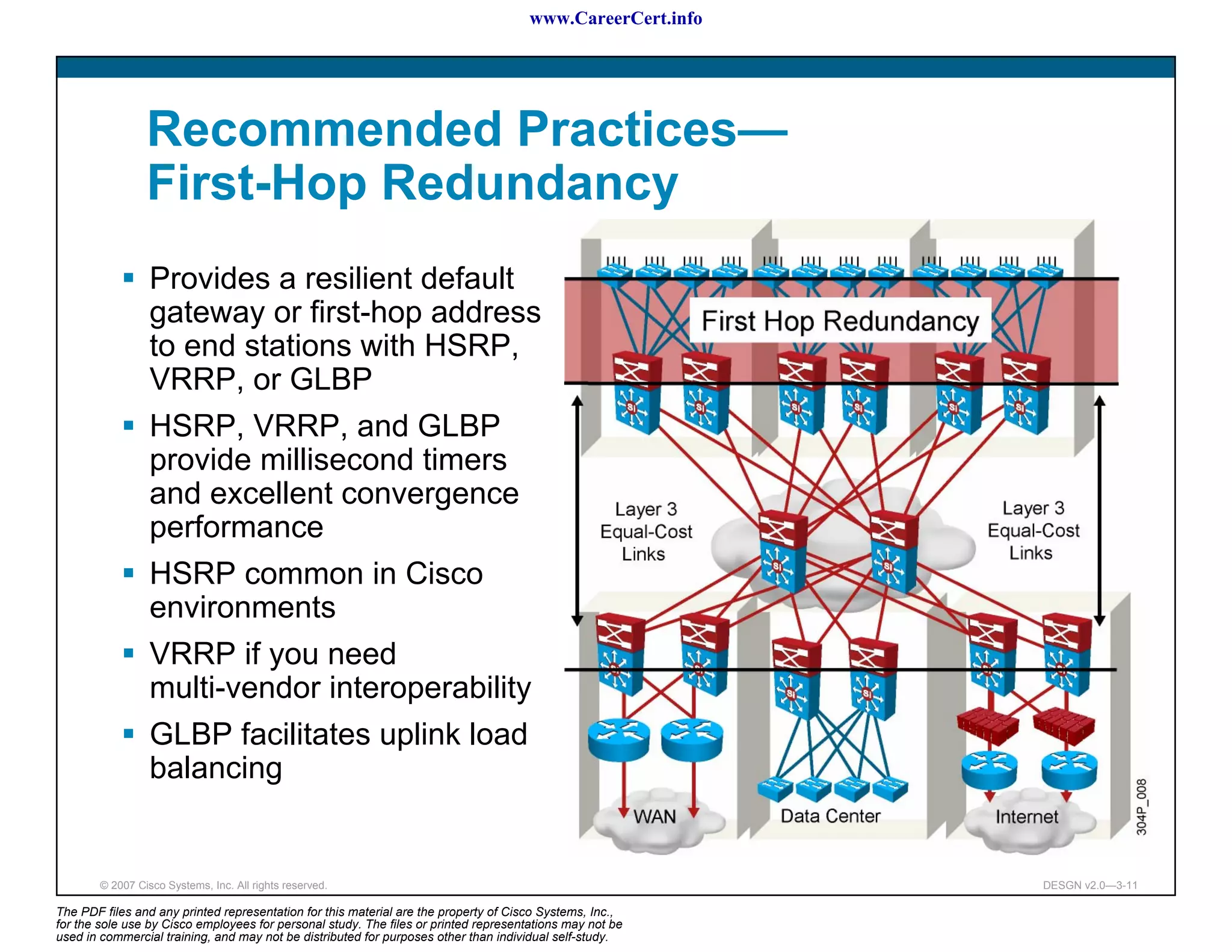 www.CareerCert.info




                 Recommended Practices—
                 First-Hop Redundancy
                  Provides a resilient default
                  gateway or first-hop address
                  to end stations with HSRP,
                  VRRP, or GLBP
                  HSRP, VRRP, and GLBP
                  provide millisecond timers
                  and excellent convergence
                  performance
                  HSRP common in Cisco
                  environments
                  VRRP if you need
                  multi-vendor interoperability
                  GLBP facilitates uplink load
                  balancing


        © 2007 Cisco Systems, Inc. All rights reserved.                                                     DESGN v2.0—3-11

The PDF files and any printed representation for this material are the property of Cisco Systems, Inc.,
for the sole use by Cisco employees for personal study. The files or printed representations may not be
used in commercial training, and may not be distributed for purposes other than individual self-study.
 