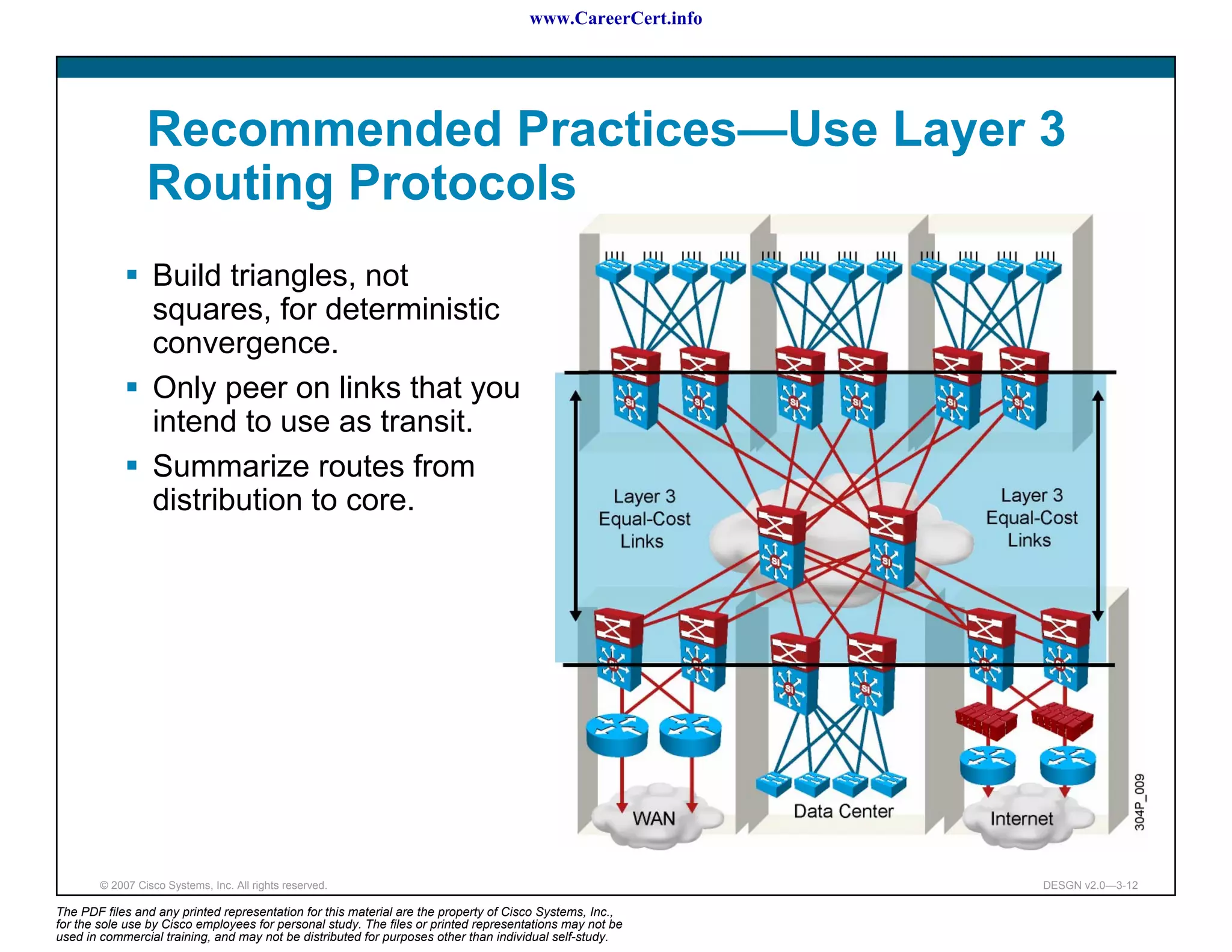 www.CareerCert.info




                 Recommended Practices—Use Layer 3
                 Routing Protocols
                  Build triangles, not
                  squares, for deterministic
                  convergence.
                  Only peer on links that you
                  intend to use as transit.
                  Summarize routes from
                  distribution to core.




        © 2007 Cisco Systems, Inc. All rights reserved.                                                     DESGN v2.0—3-12

The PDF files and any printed representation for this material are the property of Cisco Systems, Inc.,
for the sole use by Cisco employees for personal study. The files or printed representations may not be
used in commercial training, and may not be distributed for purposes other than individual self-study.
 