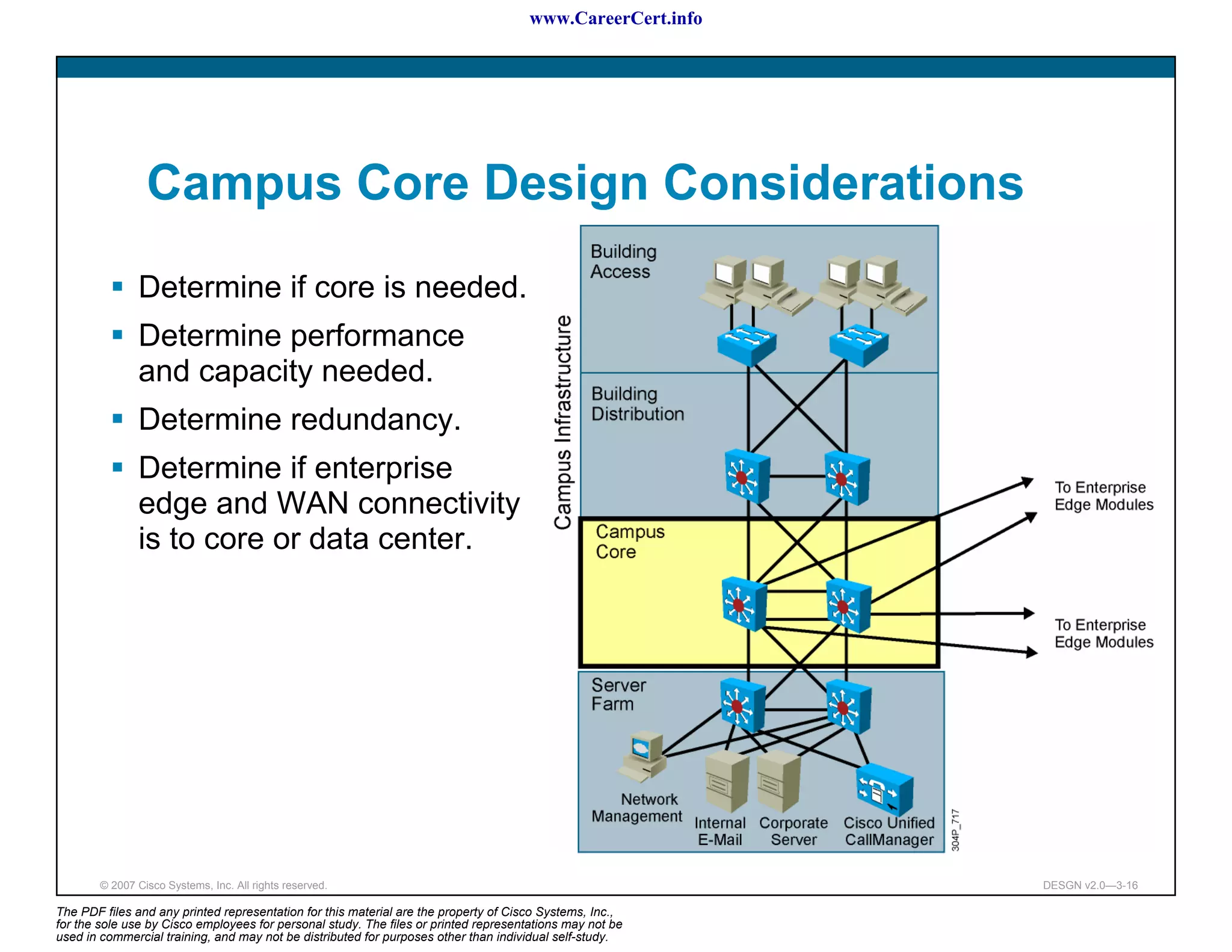 www.CareerCert.info




                 Campus Core Design Considerations
               Determine if core is needed.
               Determine performance
               and capacity needed.
               Determine redundancy.
               Determine if enterprise
               edge and WAN connectivity
               is to core or data center.




        © 2007 Cisco Systems, Inc. All rights reserved.                                                     DESGN v2.0—3-16

The PDF files and any printed representation for this material are the property of Cisco Systems, Inc.,
for the sole use by Cisco employees for personal study. The files or printed representations may not be
used in commercial training, and may not be distributed for purposes other than individual self-study.
 