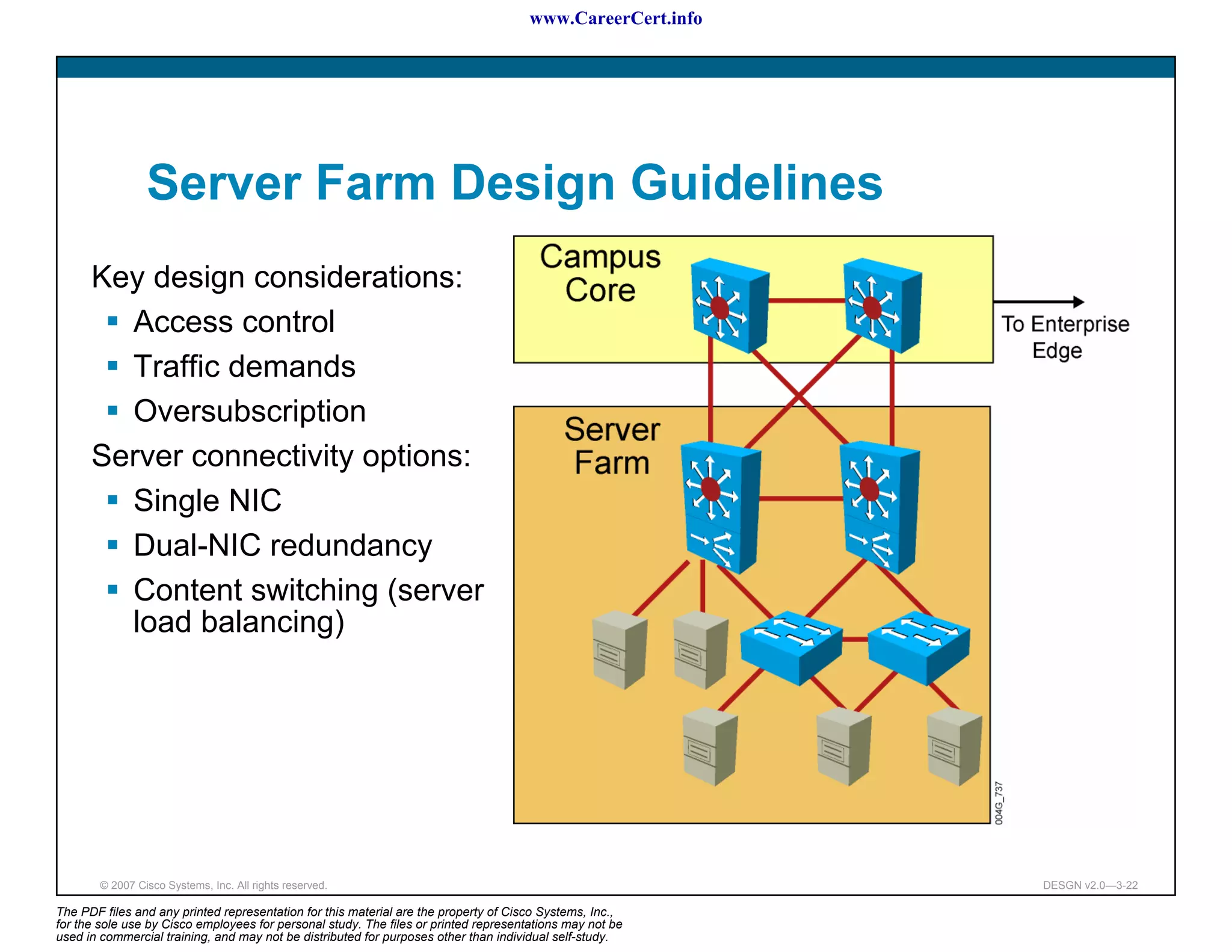 www.CareerCert.info




                 Server Farm Design Guidelines
      Key design considerations:
        Access control
        Traffic demands
        Oversubscription
      Server connectivity options:
        Single NIC
        Dual-NIC redundancy
        Content switching (server
        load balancing)




        © 2007 Cisco Systems, Inc. All rights reserved.                                                     DESGN v2.0—3-22

The PDF files and any printed representation for this material are the property of Cisco Systems, Inc.,
for the sole use by Cisco employees for personal study. The files or printed representations may not be
used in commercial training, and may not be distributed for purposes other than individual self-study.
 