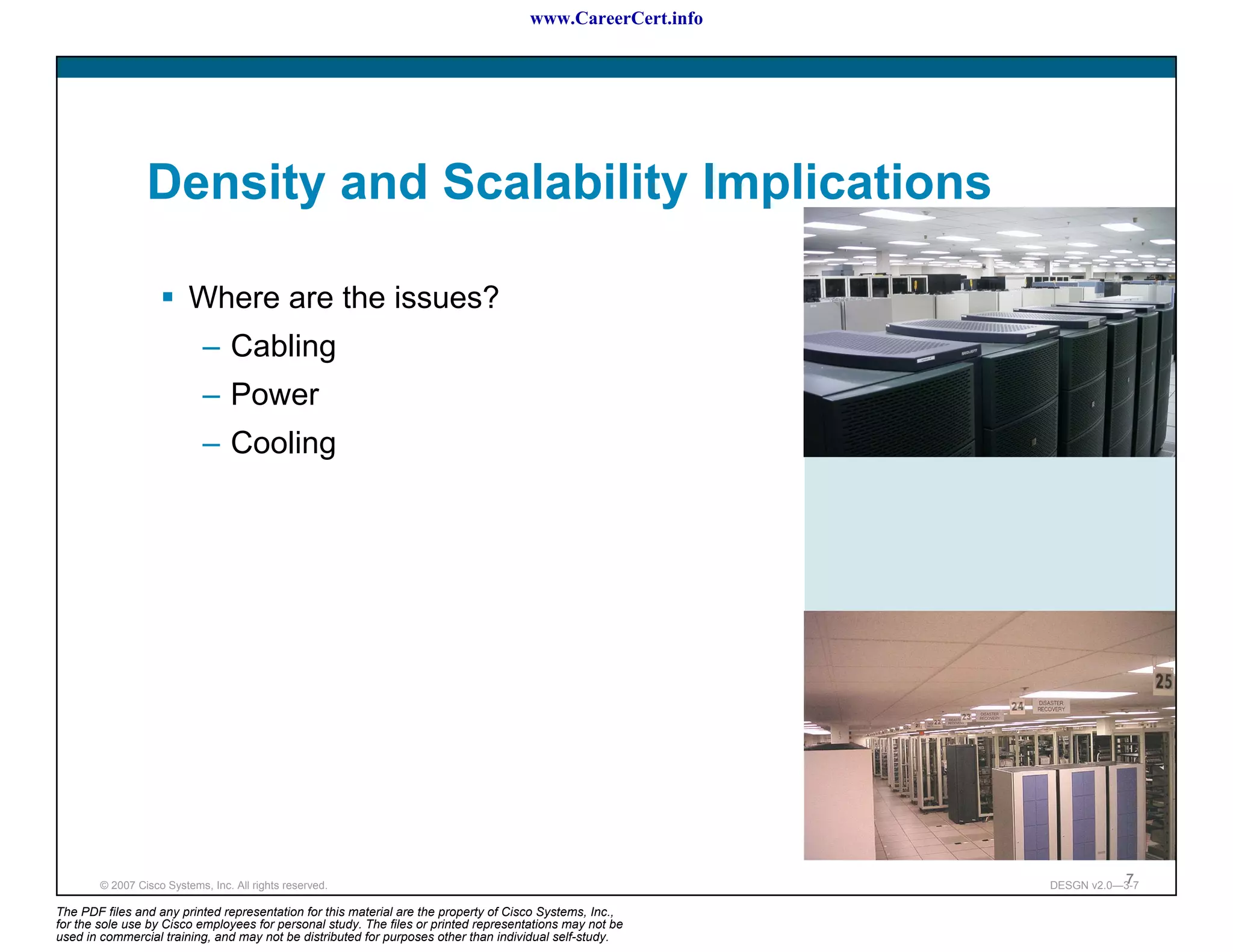 www.CareerCert.info




                 Density and Scalability Implications

                          Where are the issues?
                             – Cabling
                             – Power
                             – Cooling




        © 2007 Cisco Systems, Inc. All rights reserved.                                                                7
                                                                                                            DESGN v2.0—3-7

The PDF files and any printed representation for this material are the property of Cisco Systems, Inc.,
for the sole use by Cisco employees for personal study. The files or printed representations may not be
used in commercial training, and may not be distributed for purposes other than individual self-study.
 
