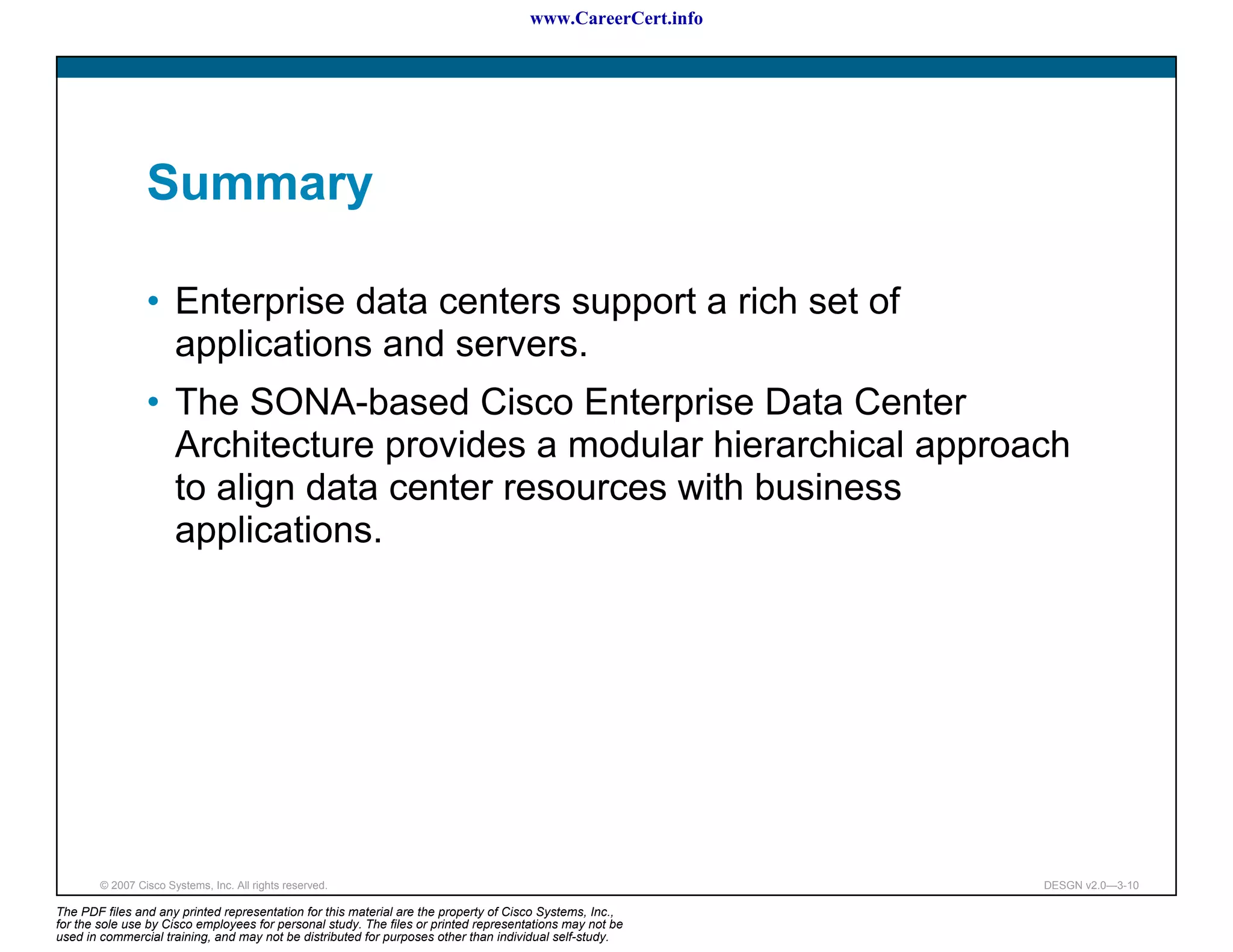 www.CareerCert.info




                 Summary

                 • Enterprise data centers support a rich set of
                   applications and servers.
                 • The SONA-based Cisco Enterprise Data Center
                   Architecture provides a modular hierarchical approach
                   to align data center resources with business
                   applications.




        © 2007 Cisco Systems, Inc. All rights reserved.                                                     DESGN v2.0—3-10

The PDF files and any printed representation for this material are the property of Cisco Systems, Inc.,
for the sole use by Cisco employees for personal study. The files or printed representations may not be
used in commercial training, and may not be distributed for purposes other than individual self-study.
 